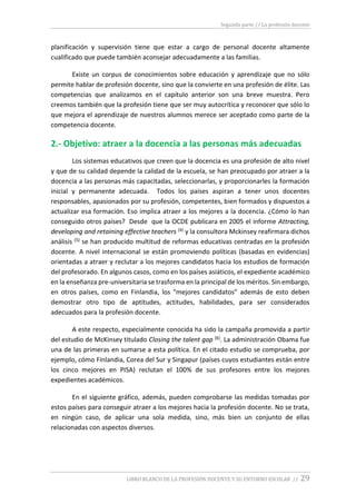 Segunda parte // La profesión docente
LIBRO BLANCO DE LA PROFESIÓN DOCENTE Y SU ENTORNO ESCOLAR // 29
planificación y supervisión tiene que estar a cargo de personal docente altamente
cualificado que puede también aconsejar adecuadamente a las familias.
Existe un corpus de conocimientos sobre educación y aprendizaje que no sólo
permite hablar de profesión docente, sino que la convierte en una profesión de élite. Las
competencias que analizamos en el capítulo anterior son una breve muestra. Pero
creemos también que la profesión tiene que ser muy autocrítica y reconocer que sólo lo
que mejora el aprendizaje de nuestros alumnos merece ser aceptado como parte de la
competencia docente.
2.- Objetivo: atraer a la docencia a las personas más adecuadas
Los sistemas educativos que creen que la docencia es una profesión de alto nivel
y que de su calidad depende la calidad de la escuela, se han preocupado por atraer a la
docencia a las personas más capacitadas, seleccionarlas, y proporcionarles la formación
inicial y permanente adecuada. Todos los países aspiran a tener unos docentes
responsables, apasionados por su profesión, competentes, bien formados y dispuestos a
actualizar esa formación. Eso implica atraer a los mejores a la docencia. ¿Cómo lo han
conseguido otros países? Desde que la OCDE publicara en 2005 el informe Attracting,
developing and retaining effective teachers (4) y la consultora Mckinsey reafirmara dichos
análisis (5) se han producido multitud de reformas educativas centradas en la profesión
docente. A nivel internacional se están promoviendo políticas (basadas en evidencias)
orientadas a atraer y reclutar a los mejores candidatos hacia los estudios de formación
del profesorado. En algunos casos, como en los países asiáticos, el expediente académico
en la enseñanza pre-universitaria se trasforma en la principal de los méritos. Sin embargo,
en otros países, como en Finlandia, los “mejores candidatos” además de esto deben
demostrar otro tipo de aptitudes, actitudes, habilidades, para ser considerados
adecuados para la profesión docente.
A este respecto, especialmente conocida ha sido la campaña promovida a partir
del estudio de McKinsey titulado Closing the talent gap (6). La administración Obama fue
una de las primeras en sumarse a esta política. En el citado estudio se comprueba, por
ejemplo, cómo Finlandia, Corea del Sur y Singapur (países cuyos estudiantes están entre
los cinco mejores en PISA) reclutan el 100% de sus profesores entre los mejores
expedientes académicos.
En el siguiente gráfico, además, pueden comprobarse las medidas tomadas por
estos países para conseguir atraer a los mejores hacia la profesión docente. No se trata,
en ningún caso, de aplicar una sola medida, sino, más bien un conjunto de ellas
relacionadas con aspectos diversos.
 