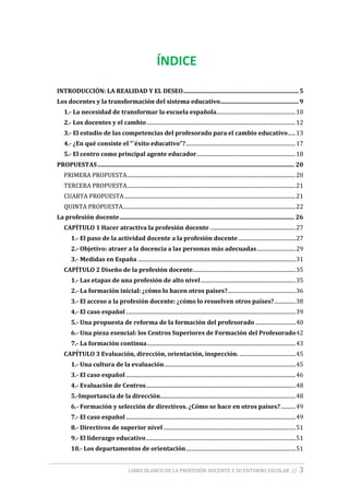 LIBRO BLANCO DE LA PROFESIÓN DOCENTE Y SU ENTORNO ESCOLAR // 3
ÍNDICE
INTRODUCCIÓN: LA REALIDAD Y EL DESEO..............................................................................5
Los docentes y la transformación del sistema educativo.....................................................9
1.- La necesidad de transformar la escuela española...........................................................10
2.- Los docentes y el cambio ...............................................................................................................12
3.- El estudio de las competencias del profesorado para el cambio educativo......13
4.- ¿En qué consiste el “´éxito educativo”?..................................................................................17
5.- El centro como principal agente educador..........................................................................18
PROPUESTAS..................................................................................................................................... 20
PRIMERA PROPUESTA..............................................................................................................................20
TERCERA PROPUESTA..............................................................................................................................21
CUARTA PROPUESTA................................................................................................................................21
QUINTA PROPUESTA.................................................................................................................................22
La profesión docente...................................................................................................................... 26
CAPÍTULO 1 Hacer atractiva la profesión docente ................................................................27
1.- El paso de la actividad docente a la profesión docente...........................................27
2.- Objetivo: atraer a la docencia a las personas más adecuadas.............................29
3.- Medidas en España ......................................................................................................................31
CAPÍTULO 2 Diseño de la profesión docente.............................................................................35
1.- Las etapas de una profesión de alto nivel.......................................................................35
2.- La formación inicial: ¿cómo lo hacen otros países?...................................................36
3.- El acceso a la profesión docente: ¿cómo lo resuelven otros países?................38
4.- El caso español...............................................................................................................................39
5.- Una propuesta de reforma de la formación del profesorado ..............................40
6.- Una pieza esencial: los Centros Superiores de Formación del Profesorado42
7.- La formación continua...............................................................................................................43
CAPÍTULO 3 Evaluación, dirección, orientación, inspección. ..........................................45
1.- Una cultura de la evaluación..................................................................................................45
3.- El caso español...............................................................................................................................46
4.- Evaluación de Centros................................................................................................................48
5.-Importancia de la dirección.....................................................................................................48
6.- Formación y selección de directivos. ¿Cómo se hace en otros países?...........49
7.- El caso español...............................................................................................................................49
8.- Directivos de superior nivel...................................................................................................51
9.- El liderazgo educativo................................................................................................................51
10.- Los departamentos de orientación..................................................................................51
 