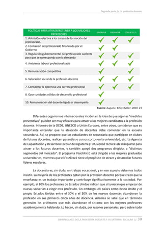 Segunda parte // La profesión docente
LIBRO BLANCO DE LA PROFESIÓN DOCENTE Y SU ENTORNO ESCOLAR // 30
POLÍTICAS PARA ATRAER/RETENER A LOS MEJORES
PROFESORES
SINGAPUR FINLANDIA COREA DEL S.
1. Admisión selectiva a los cursos de formación del
profesorado.
2. Formación del profesorado financiada por el
Gobierno
3. Regulación gubernamental del profesorado suplente
para que se corresponda con la demanda
4. Ambiente laboral profesionalizado
5. Remuneración competitiva
6. Valoración social de la profesión docente
7. Considerar la docencia una carrera profesional
8. Oportunidades sólidas de desarrollo profesional
10. Remuneración del docente ligada al desempeño
Fuente: Auguste, Kihn y Miller, 2010: 23
Diferentes organismos internacionales inciden en la idea de que algunas “medidas
preventivas” pueden ser muy eficaces para atraer a los mejores candidatos a la profesión
docente. Informes de la OCDE, UNESCO o Unión Europea, entre otros, consideran que es
importante entender que la atracción de docentes debe comenzar en la escuela
secundaria. Así, se propone que los estudiantes de secundaria que participen en clubes
de futuros docentes, realicen pasantías o cursos cortos en la universidad, etc. La Agencia
de Capacitación y Desarrollo Escolar de Inglaterra (TDA) aplicó técnicas de márquetin para
atraer a los futuros docentes, y también apoyó dos programas dirigidos a ”distintos
segmentos del mercado”. El programa TeachFirst, está dirigido a los mejores graduados
universitarios, mientras que el FastTrack tiene el propósito de atraer y desarrollar futuros
líderes escolares.
La docencia es, sin duda, un trabajo vocacional, y en ese aspecto debemos todos
insistir. La mayoría de los profesores optan por la profesión docente porque creen que la
enseñanza es un trabajo importante y contribuye significativamente a la sociedad. Por
ejemplo, el 80% los profesores de Estados Unidos indican que si tuvieran que empezar de
nuevo, volverían a elegir esta profesión. Sin embargo, en países como Reino Unido y el
propio Estados Unidos entre el 30% y el 50% de los nuevos docentes abandonan la
profesión en sus primeros cinco años de docencia. Además se sabe que en términos
generales los profesores que más abandonan el sistema son los mejores profesores
académicamente hablando. Lo hacen, sin duda, por razones personales, pero sobre todo
 