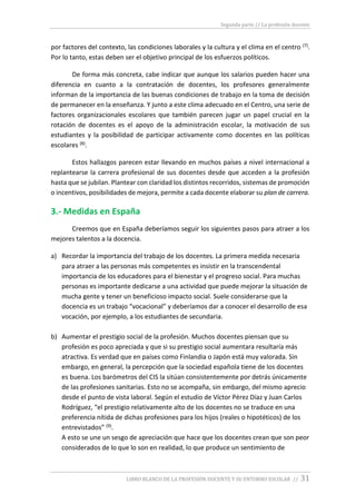 Segunda parte // La profesión docente
LIBRO BLANCO DE LA PROFESIÓN DOCENTE Y SU ENTORNO ESCOLAR // 31
por factores del contexto, las condiciones laborales y la cultura y el clima en el centro (7).
Por lo tanto, estas deben ser el objetivo principal de los esfuerzos políticos.
De forma más concreta, cabe indicar que aunque los salarios pueden hacer una
diferencia en cuanto a la contratación de docentes, los profesores generalmente
informan de la importancia de las buenas condiciones de trabajo en la toma de decisión
de permanecer en la enseñanza. Y junto a este clima adecuado en el Centro, una serie de
factores organizacionales escolares que también parecen jugar un papel crucial en la
rotación de docentes es el apoyo de la administración escolar, la motivación de sus
estudiantes y la posibilidad de participar activamente como docentes en las políticas
escolares (8).
Estos hallazgos parecen estar llevando en muchos países a nivel internacional a
replantearse la carrera profesional de sus docentes desde que acceden a la profesión
hasta que se jubilan. Plantear con claridad los distintos recorridos, sistemas de promoción
o incentivos, posibilidades de mejora, permite a cada docente elaborar su plan de carrera.
3.- Medidas en España
Creemos que en España deberíamos seguir los siguientes pasos para atraer a los
mejores talentos a la docencia.
a) Recordar la importancia del trabajo de los docentes. La primera medida necesaria
para atraer a las personas más competentes es insistir en la transcendental
importancia de los educadores para el bienestar y el progreso social. Para muchas
personas es importante dedicarse a una actividad que puede mejorar la situación de
mucha gente y tener un beneficioso impacto social. Suele considerarse que la
docencia es un trabajo “vocacional” y deberíamos dar a conocer el desarrollo de esa
vocación, por ejemplo, a los estudiantes de secundaria.
b) Aumentar el prestigio social de la profesión. Muchos docentes piensan que su
profesión es poco apreciada y que si su prestigio social aumentara resultaría más
atractiva. Es verdad que en países como Finlandia o Japón está muy valorada. Sin
embargo, en general, la percepción que la sociedad española tiene de los docentes
es buena. Los barómetros del CIS la sitúan consistentemente por detrás únicamente
de las profesiones sanitarias. Esto no se acompaña, sin embargo, del mismo aprecio
desde el punto de vista laboral. Según el estudio de Víctor Pérez Díaz y Juan Carlos
Rodríguez, “el prestigio relativamente alto de los docentes no se traduce en una
preferencia nítida de dichas profesiones para los hijos (reales o hipotéticos) de los
entrevistados” (9).
A esto se une un sesgo de apreciación que hace que los docentes crean que son peor
considerados de lo que lo son en realidad, lo que produce un sentimiento de
 