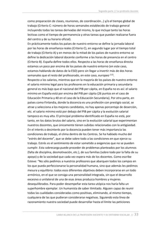 Segunda parte // La profesión docente
LIBRO BLANCO DE LA PROFESIÓN DOCENTE Y SU ENTORNO ESCOLAR // 33
como preparación de clases, reuniones, de coordinación…) y/o el tiempo global de
trabajo (Criterio C: número de horas semanales establecido de trabajo general
incluyendo todas las tareas derivadas del mismo, lo que incluye tanto las horas
lectivas como el tiempo de permanencia y otras tareas que puedan realizarse fuera
del centro y de su horario oficial).
En prácticamente todos los países de nuestro entorno se define la jornada laboral
por las horas de enseñanza reales (Criterio C), en segundo lugar por el tiempo total
de trabajo (Criterio A) y en menos de la mitad de los países de nuestro entorno se
define la dedicación laboral docente conforme a las horas de presencia en el centro
(Criterio B). España define todos ellos. Respecto a las horas de enseñanza directa
estamos un poco por encima de los países de nuestro entorno (en este caso,
estamos hablando de datos de la ESO) pero sin llegar a invertir más de dos horas
semanales que el resto del profesorado, en este caso, europeo (12).
Respecto a los salarios, mientras que en la mayoría de los países de nuestro entorno
el salario mínimo legal para los profesores en la educación primaria y secundaria
general es más bajo que el nacional del PIB per cápita, en España no es así: el salario
mínimo en España está por encima del PIB per cápita (26 puntos en el caso de
Educación Primaria y 40 en el caso de la Educación Secundaria). Por otra parte, en
países como Finlandia, donde la docencia es una profesión con prestigio social, se
atrae y selecciona a los mejores candidatos, no hay apenas porcentaje de deserción,
etc. el salario mínimo está por debajo del PIB per cápita y la evolución salarial
tampoco es muy alta. El principal problema identificado en España no está, por
tanto, en los datos brutos del salario, sino en la evolución salarial que experimentan
nuestros docentes, que únicamente tienen subidas relacionadas con la antigüedad.
En el interés o desinterés por la docencia pueden tener más importancia las
condiciones de trabajo, el clima dentro de los Centros. Se ha hablado mucho del
“estrés del docente”, que se debe sobre todo a las condiciones en que ejerce su
trabajo. Estrés es el sentimiento de estar sometido a exigencias que no se pueden
cumplir. Esta sobrecarga puede proceder de problemas planteados por los alumnos
(falta de disciplina, desmotivación, etc.), de sus familias (sobre todo por la falta de su
apoyo) y de la sociedad que cada vez espera más de los docentes. Como escribe
Esteve: “No sólo pedimos a nuestros profesores que abarquen todos los campos en
los que pueda perfeccionarse la personalidad humana, sino que además les pedimos
mesura y equilibrio: todos esos diferentes objetivos deben incorporarse en un todo
armónico, en el que se consiga una personalidad integrada, sin que el desarrollo
excesivo o unilateral de una de esas áreas produzca hombres y mujeres
desequilibrados. Para poder desempeñar esta tarea utópica nos haría falta un
superhombre ejemplar. Un humanista de saber ilimitado. Alguien capaz de reunir
todas las cualidades consideradas como positivas, eliminando, al mismo tiempo,
cualquiera de las que pudieran considerarse negativas. Siguiendo esta línea de
razonamiento nuestra sociedad puede desarrollar hasta el límite las peticiones
 