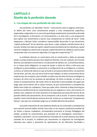 Segunda parte // La profesión docente
LIBRO BLANCO DE LA PROFESIÓN DOCENTE Y SU ENTORNO ESCOLAR // 35
CAPÍTULO 2
Diseño de la profesión docente
1.- Las etapas de una profesión de alto nivel
Una profesión con identidad “fuerte” –como hemos visto en páginas anteriores-
se define por tener unos conocimiento propios y unas competencias específicas,
organizados y adquiridos en un marco de aprendizaje ampliamente reconocido y derivado
de la investigación, la formación y el entrenamiento a un alto nivel; y una preparación
para aplicar ese conocimiento y ejercer esas competencias en interés de otros“. Andy
Hargreaves y Michael Fullan consideran imprescindible desarrollar lo que denominan
“capital profesional” de los docentes, para llevar a cabo cualquier transformación de la
escuela. Señalan tres tipos de capital: capital humano (el talento de los individuos), capital
social (la inteligencia colectiva de un grupo), capital decisional (la sabiduría y pericia para
comprender bien a los alumnos adquiridas a lo largo de la experiencia) (14).
La profesión docente no universitaria está en construcción y debe ser pensada
desde su propia práctica porque tiene objetivos distintos a los de cualquier otra función
docente, por ejemplo la universitaria, o la educación de adultos, etc. La enseñanza básica,
en su mayor parte obligatoria, se ocupa de ayudar a todos los niños y niñas para que
configuren su personalidad, su autonomía, la configuración de su inteligencia, su talento,
su futuro, el sistema de valores en que se funda la convivencia democrática. Los docentes
han de tener, por ello, sea cual sea el nivel en que trabajen, un buen conocimiento de las
materias que van a impartir, pero también una idea clara de cómo funciona la inteligencia
humana, de cómo son los procesos de aprendizaje, de cómo se decide, se realiza y se
evalúa el comportamiento, del modo cómo se desarrolla la personalidad, del papel que
juega cada ciencia dentro de la cultura humana, de que conocimientos y competencias
deben tener todos los ciudadanos. Tiene que saber cómo fomentar el deep learning que
permita la transferencia de los conocimientos de una asignatura a otra y de la teoría a la
práctica real, colaborar con otros docentes en la adquisición por parte del alumno de los
grandes hábitos del pensamiento, de las emociones y de la acción. El sistema educativo
español –como el de las demás naciones de la UE- se basa en un sistema de “competencias
básicas”, que para ser enseñadas exigen ya un modelo diferente de profesor.
Una parte importante de este poderoso diseño de los contenidos y competencias
que nuestros alumnos deben asimilar para estar en las mejores condiciones posibles de
ser felices y buenos ciudadanos, corresponderá precisarlo al Consejo Pedagógico del
Estado, aunando los conocimientos que proceden de la investigación universitaria –
española y extranjera- con los conocimientos emanados de la praxis docente que deben
proceder de la escuela. Es evidente que necesitamos un organismo de investigación
educativa que supere y aproveche las aportaciones de las diferentes Facultades y
 