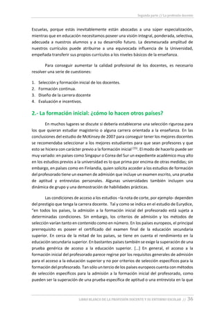 Segunda parte // La profesión docente
LIBRO BLANCO DE LA PROFESIÓN DOCENTE Y SU ENTORNO ESCOLAR // 36
Escuelas, porque estás inevitablemente están abocadas a una súper especialización,
mientras que en educación necesitamos poseer una visión integral, ponderada, selectiva,
adecuada a nuestros alumnos y a su desarrollo futuro. La desmesurada amplitud de
nuestros currículos puede atribuirse a una equivocada influencia de la Universidad,
empeñada transferir sus propios currículos a los niveles básicos de la enseñanza.
Para conseguir aumentar la calidad profesional de los docentes, es necesario
resolver una serie de cuestiones:
1. Selección y formación inicial de los docentes.
2. Formación continua.
3. Diseño de la carrera docente
4. Evaluación e incentivos.
2.- La formación inicial: ¿cómo lo hacen otros países?
En muchos lugares se discute si debería establecerse una selección rigurosa para
los que quieran estudiar magisterio o alguna carrera orientada a la enseñanza. En las
conclusiones del estudio de McKinsey de 2007 para conseguir tener los mejores docentes
se recomendaba seleccionar a los mejores estudiantes para que sean profesores y que
esto se hiciera con carácter previo a la formación inicial (15). El modo de hacerlo puede ser
muy variado: en países como Singapur o Corea del Sur un expediente académico muy alto
en los estudios previos a la universidad es lo que prima por encima de otras medidas; sin
embargo, en países como en Finlandia, quien solicita acceder a los estudios de formación
del profesorado tiene un examen de admisión que incluye un examen escrito, una prueba
de aptitud y entrevistas personales. Algunas universidades también incluyen una
dinámica de grupo y una demostración de habilidades prácticas.
Las condiciones de acceso a los estudios –la nota de corte, por ejemplo- dependen
del prestigio que tenga la carrera docente. Tal y como se indica en el estudio de Eurydice,
“en todos los países, la admisión a la formación inicial del profesorado está sujeta a
determinadas condiciones. Sin embargo, los criterios de admisión y los métodos de
selección varían tanto en contenido como en número. En los países europeos, el principal
prerrequisito es poseer el certificado del examen final de la educación secundaria
superior. En cerca de la mitad de los países, se tiene en cuenta el rendimiento en la
educación secundaria superior. En bastantes países también se exige la superación de una
prueba genérica de acceso a la educación superior. […] En general, el acceso a la
formación inicial del profesorado parece regirse por los requisitos generales de admisión
para el acceso a la educación superior y no por criterios de selección específicos para la
formación del profesorado. Tan sólo un tercio de los países europeos cuenta con métodos
de selección específicos para la admisión a la formación inicial del profesorado, como
pueden ser la superación de una prueba específica de aptitud o una entrevista en la que
 