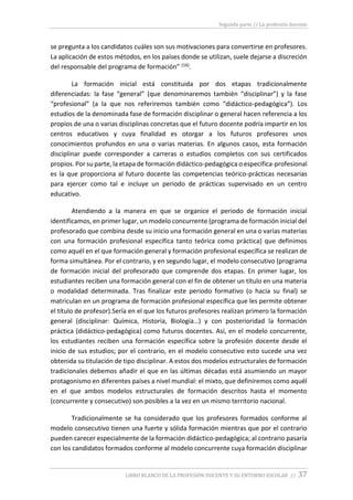 Segunda parte // La profesión docente
LIBRO BLANCO DE LA PROFESIÓN DOCENTE Y SU ENTORNO ESCOLAR // 37
se pregunta a los candidatos cuáles son sus motivaciones para convertirse en profesores.
La aplicación de estos métodos, en los países donde se utilizan, suele dejarse a discreción
del responsable del programa de formación” (16).
La formación inicial está constituida por dos etapas tradicionalmente
diferenciadas: la fase “general” (que denominaremos también “disciplinar”) y la fase
“profesional” (a la que nos referiremos también como “didáctico-pedagógica”). Los
estudios de la denominada fase de formación disciplinar o general hacen referencia a los
propios de una o varias disciplinas concretas que el futuro docente podría impartir en los
centros educativos y cuya finalidad es otorgar a los futuros profesores unos
conocimientos profundos en una o varias materias. En algunos casos, esta formación
disciplinar puede corresponder a carreras o estudios completos con sus certificados
propios. Por su parte, la etapa de formación didáctico-pedagógica o específica-profesional
es la que proporciona al futuro docente las competencias teórico-prácticas necesarias
para ejercer como tal e incluye un periodo de prácticas supervisado en un centro
educativo.
Atendiendo a la manera en que se organice el periodo de formación inicial
identificamos, en primer lugar, un modelo concurrente (programa de formación inicial del
profesorado que combina desde su inicio una formación general en una o varias materias
con una formación profesional específica tanto teórica como práctica) que definimos
como aquél en el que formación general y formación profesional específica se realizan de
forma simultánea. Por el contrario, y en segundo lugar, el modelo consecutivo (programa
de formación inicial del profesorado que comprende dos etapas. En primer lugar, los
estudiantes reciben una formación general con el fin de obtener un título en una materia
o modalidad determinada. Tras finalizar este periodo formativo (o hacia su final) se
matriculan en un programa de formación profesional específica que les permite obtener
el título de profesor).Sería en el que los futuros profesores realizan primero la formación
general (disciplinar: Química, Historia, Biología…) y con posterioridad la formación
práctica (didáctico-pedagógica) como futuros docentes. Así, en el modelo concurrente,
los estudiantes reciben una formación específica sobre la profesión docente desde el
inicio de sus estudios; por el contrario, en el modelo consecutivo esto sucede una vez
obtenida su titulación de tipo disciplinar. A estos dos modelos estructurales de formación
tradicionales debemos añadir el que en las últimas décadas está asumiendo un mayor
protagonismo en diferentes países a nivel mundial: el mixto, que definiremos como aquél
en el que ambos modelos estructurales de formación descritos hasta el momento
(concurrente y consecutivo) son posibles a la vez en un mismo territorio nacional.
Tradicionalmente se ha considerado que los profesores formados conforme al
modelo consecutivo tienen una fuerte y sólida formación mientras que por el contrario
pueden carecer especialmente de la formación didáctico-pedagógica; al contrario pasaría
con los candidatos formados conforme al modelo concurrente cuya formación disciplinar
 