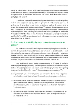Segunda parte // La profesión docente
LIBRO BLANCO DE LA PROFESIÓN DOCENTE Y SU ENTORNO ESCOLAR // 38
puede ser más limitada. Por esta razón, tradicionalmente el modelo consecutivo ha sido
más extendido en la formación del profesorado de Educación Secundaria donde se quiere
que prevalezcan los contenidos disciplinares por encima de la formación didáctico-
pedagógica más general.
La formación del profesorado de Infantil y Primaria suele ser de nivel de grado y
reciben una proporción de capacitación profesional relativamente elevada. El
profesorado de secundaria ha de poseer un título de grado o de máster, pero la
proporción de capacitación profesional disminuye (17). Respecto al porcentaje de prácticas
en la formación inicial, el profesorado de las etapas educativas inferiores suele tener más
formación práctica. Este porcentaje se ve claramente condicionado por el modelo de
formación inicial. En España se ve muy claramente: el modelo concurrente (para maestros
de Infantil y Primaria) favorece más experiencia práctica que el modelo consecutivo (para
los profesores de Secundaria).
3.- El acceso a la profesión docente: ¿cómo lo resuelven otros
países?
Una vez terminados los estudios, se presenta otro segundo problema: acceder al
ejercicio de la profesión. Una cuestión de especial relevancia en los últimos años a nivel
internacional es promocionar políticas que mejoren la manera de acceder y seleccionar
en este momento. Unos países optan por pruebas o exámenes puntuales de acceso y
selección (tipo oposiciones o concurso-oposiciones) y otros por promover un proceso más
complejo, con pruebas diversificadas, con demostración en la práctica, etc.
Están teniendo una amplia aceptación los programas de formación en el puesto
de trabajo (induction programmes). A este respecto el informe de la Comisión Europea
titulado “Developing coherent and system-wide induction programmes for beginning
teachers: a handbook for policy makers”, destaca las siguientes conclusiones (18):
a) Hay una amplia gama de investigaciones que demuestran el valor de los programas
de inducción, y en particular, el papel clave que los mentores juegan en el mismo.
b) En la mayoría de los países, los profesores noveles no tienen acceso a medidas de
apoyo coherentes del todo con el sistema de acceso y selección. Donde existen
medidas de apoyo, estas no suelen estar integradas en un Desarrollo Profesional
Docente completo.
c) Las políticas de inducción suelen vincularse con la compensación de habilidades no
adquiridas en la formación inicial y suelen utilizarse como estrategia de atracción y
retención de docentes.
 