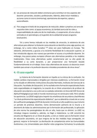 Segunda parte // La profesión docente
LIBRO BLANCO DE LA PROFESIÓN DOCENTE Y SU ENTORNO ESCOLAR // 39
d) Los procesos de inducción deben orientarse para contribuir en tres aspectos del
docente: personales, sociales y profesionales. Además, debe incluir medidas y
acciones como la tutoría (mentoring), aportaciones de expertos, apoyo y
autorreflexión.
e) Para asegurar el éxito de los programas de inducción, deben cumplirse una seria de
requisitos tales como: a) apoyo económico, b) claridad acerca de los roles y
responsabilidades de cada uno de los implicados, c) cooperación, d) una cultura
centrada en el aprendizaje y e) la gestión de la calidad del propio programa
(evaluación).
Tal y como hemos indicado en las medidas de atracción, la existencia de vías
alternativas para obtener la titulación como docente se identifica como algo positivo; sin
embargo, tal y como indica Eurydice (19) estas son poco habituales en Europa. “No
obstante, últimamente, y gracias a la creciente flexibilidad de la educación superior, se
han introducido algunas vías nuevas que permiten el acceso a la profesión docente. Sin
embargo, muy pocos países europeos ofrecen vías alternativas paralelas a los modelos
tradicionales. Estas rutas alternativas suelen caracterizarse por su alto grado de
flexibilidad y su corta duración, y por proporcionar una formación basada
fundamentalmente en el trabajo. Estas rutas alternativas de acceso a la docencia sirven
también para atraer a la profesión docente a titulados procedentes de otras áreas”.
4.- El caso español
La historia de la formación docente en España es la crónica de la confusión. Ha
habido cambios improvisados o dirigidos por intereses académicos. La formación inicial
se ha situado en diferentes instituciones (Escuelas Normales, Institutos de Ciencias de la
Educación, Facultades de Educación). Se ha oscilado entre formación especializada (hasta
siete especialidades en magisterio, la creación de un título universitario de profesor de
educación secundaria) y una y otra vez se acababa volviendo a la farsa del CAP (Curso de
Aptitud Pedagógica) que todo el mundo reconocía que no servía para nada. Pero salvaba
las apariencias. La LOGSE exigió para impartir las enseñanzas de secundaria y bachillerato
“un título profesional de especialización didáctica”, que se obtendría a través de un curso
de cualificación pedagógica (CCP) de duración mínima de un año académico y que incluiría
un período de prácticas docentes. Como demostración palmaria de la incuria y el
desinterés de todas las administraciones por la formación del profesorado, la aplicación
de esta norma fue postergándose de año en año, hasta que se eliminó. La LOCE no
introdujo ninguna novedad y, además, no llegó a implantarse. La LOE convirtió los
estudios de Magisterio en un título de grado, y creó un máster para la formación inicial
de educación secundaria, sin que ninguna de las dos medidas haya conseguido, en
general, mejorar la formación. La distribución de competencias entre las Comunidades
Autónomas y las Universidades para diseñar estos programas formativos ha producido
 