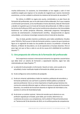 Segunda parte // La profesión docente
LIBRO BLANCO DE LA PROFESIÓN DOCENTE Y SU ENTORNO ESCOLAR // 40
muchas disfunciones. En ocasiones, las Universidades se han negado a subir el nivel
académico exigido para ingresar en los estudios de magisterio por razones meramente
económicas, y no han cuidado lo suficiente los másteres de formación de secundaria (20).
Por último, la LOMCE no regula este asunto, remitiéndolo a un plan futuro de
formación del profesorado, que no ha sido hasta la fecha elaborado. Por lo que respecta
a la formación permanente, se ha manifestado el mismo desinterés, falta de información
y desdén en la gestión que en el resto de formación del profesorado. En 1984 se crearon
los Centros de Profesores (CEP), que tras las transferencias educativas a las Comunidades
Autónomas han sufrido peripecias diferentes, elaborando programas heterogéneos
carentes de sistematización y fundamentación científica, desapareciendo en algunas
comunidades y sin alcanzar el prestigio necesario entre el resto de los docentes.
Hay, sin duda, grandes maestros y profesores, pero todos autodidactas. Estudios
como TEDS-M y TALIS acusan la falta de formación práctica, a pesar de que el practicum
figura en la regulación de todas las vías posibles de acceso a la profesión: el Grado de
Maestro, el Máster de Secundaria y la vía de oposiciones al Cuerpos docentes. Pero el
poco rigor con que se lleva a cabo es una de las causas de la debilidad de la profesión
docente (21).
5.- Una propuesta de reforma de la formación del profesorado
De la experiencia nacional e internacional extraemos las siguientes características
que debe tener un sistema de formación y capacitación docente, según han sido
sistematizadas por López Rupérez (22).
a) La selección ha de preceder a la formación. Hacerlo al revés, como sucede en la
actualidad, al estar masificada impide la formación de calidad, que es cara.
b) Ha de configurarse como enseñanza de postgrado.
c) Ha de ser universal, aplicándose a todos los maestros, profesores de secundaria, y
formación profesional, sea cual fuere su posterior ámbito público o privado de
ejercicio profesional. Este es un tema importante en España porque tenemos tres
normas de contenido diferente según se refieran al acceso al cuerpo de funcionarios
docentes, a la condición de funcionario docente en régimen de interinidad o a los
puestos en centros de titularidad privada.
d) Ha de tener un carácter nacional. Hemos de recordar que la docencia es una
profesión regulada por el Estado, quien debe, por lo tanto, determinar sus
condiciones de acceso y sus competencias. Así lo señaló el Tribunal Constitucional,
en “Sentencia del 19 de diciembre de 2013, en el conflicto positivo de competencias
 