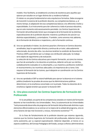 Segunda parte // La profesión docente
LIBRO BLANCO DE LA PROFESIÓN DOCENTE Y SU ENTORNO ESCOLAR // 42
modelo. Para facilitarla, se establecería una beca de excelencia para aquellos que
optaran por estudiar en un lugar distinto de su residencia habitual.
El máster es una pieza fundamental en esta arquitectura formativa. Debe encargarse
de transmitir la esencia de la profesión docente, sus competencias básicas, y, al
mismo tiempo, la adaptación de esas competencias básicas a los diferentes niveles y
especialidades. Es el instrumento para dar coherencia a todo el proceso educativo,
que en este momento está excesivamente parcelado. Los Centros Superiores de
Formación del profesorado tienen que encargarse de la formación de las distintas
especializaciones de la profesión docente: maestros y profesores de aula (en sus
distintas especialidades), y orientadores. Y también, como veremos más adelante,
de la formación de directores e inspectores, y de la formación continua.
d) Una vez aprobado el máster, los alumnos pasarían a formarse en Centros docentes
acreditados, bajo la supervisión directa y continua de un tutor, adecuadamente
seleccionado, durante dos años. Los alumnos tendrían la condición de Docentes En
Prácticas (DEP) y percibirían por su trabajo una retribución adecuada. Su trabajo
sería objeto de seguimiento y de evaluación.
La selección de los Centros educativos para impartir formación, así como los tutores
que han de acompañar a los docentes en prácticas, deberán serlo por sus méritos,
cuidadosamente evaluados en su desempeño, y sus maestros y profesores recibirían
el reconocimiento y los incentivos adecuados a la importancia de su tarea. Esto
requiere la formación de los tutores, que trabajarán en coordinación con los Centros
Superiores de formación.
e) Una vez aprobado el DEP se estará habilitado para ejercer la docencia en el sistema
público (mediante las pruebas de acceso que las Administraciones públicas
determinen), en la enseñanza concertada o en la privada. Todos los docentes de la
enseñanza reglada tendrán que poseer la titulación DEP.
6.- Una pieza esencial: los Centros Superiores de Formación del
Profesorado
En la actualidad, una parte de las competencias estatales en materia de formación
docente se han transferido a las Universidades. Pero, la autonomía de las Universidades
“está provocando desarrollos de programas de formación del profesorado distintos cuyos
elementos diferenciadores no se centran en la mejora de la calidad del programa, sino en
otros factores de tipo más funcional o, incluso, meramente económico” (25).
En la línea de fortalecimiento de la profesión docente que estamos siguiendo,
creemos que los Centros Superiores de Formación del profesorado, deberían tener una
cierta autonomía, por su especial especialización. Deberían depender, al menos en su
aspecto académico, del Consejo Pedagógico del Estado, aunque a efectos administrativos
 