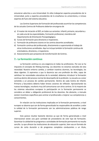 Segunda parte // La profesión docente
LIBRO BLANCO DE LA PROFESIÓN DOCENTE Y SU ENTORNO ESCOLAR // 43
estuvieran adscritos a una Universidad. En ellos trabajarían expertos procedentes de la
Universidad, junto a expertos procedentes de la enseñanza no universitaria, e incluso
expertos de fuera del sistema educativo.
Los Centros Superiores de Formación del profesorado asumirían las competencias
de los actuales Centros de Profesores deberían encargarse de
a) El master de iniciación al DEP, en todas sus variantes: infantil, primaria, secundaria y
en cada una de las especialidades, Formación profesional, miembros del
Departamento de Orientación Psicopedagógica.
b) Cursos de formación para directores e inspectores.
c) Formación de profesores tutores en los centros docentes acreditados.
d) Formación continua del profesorado, directamente o supervisando el trabajo de
otras instituciones acreditadas. Aquí se incluye también la formación continua de
orientadores, directores, e inspectores.
e) Asesoramiento para proyectos de transformación de Centros.
7.- La formación continua
La formación continua es una exigencia en todas las profesiones. Por eso se ha
impuesto el concepto de lifelong learning. Los docentes no estamos excluidos de esta
necesidad. Nuestro entorno cambia, y cambian nuestros alumnos, las tecnologías, las
ideas vigentes. Si aspiramos a que la docencia sea una profesión de élite, capaz de
satisfacer las necesidades educativas de la sociedad, debemos introducir la formación
continua dentro del proceso normal de desempeño de la profesión. La escuela va a estar
sometida a un proceso de cambio permanente. Dentro de cada Centro de Infantil,
Primaria y Secundaria debería haber breves sesiones de reflexión. Aprovechando las
nuevas tecnologías, resultaría muy útil comunicarse con otros centros. En la mayoría de
los sistemas educativos europeos la participación en la formación permanente se
considera un deber u obligación profesional de los docentes. No obstante, a menudo
existen incentivos específicos para animar al profesorado a mejorar sus competencias o
conocimientos.
En relación con las instituciones implicadas en la formación permanente, a nivel
europeo se observa que son de forma generalizada las responsables de acreditar y velar
la calidad de la formación permanente son las administraciones públicas de rango
superior.
Esto parece resultar bastante decisivo ya que de forma generalizada a nivel
internacional existe una gran cantidad de proveedores de este tipo de formación.
Garantizar la calidad de los programas o actividades de formación permanente no resulta
sencillo. La que ofrecen las instituciones de educación superior, bien sea en formato de
cursos de corta duración o de programas completos conducentes a un título,
 
