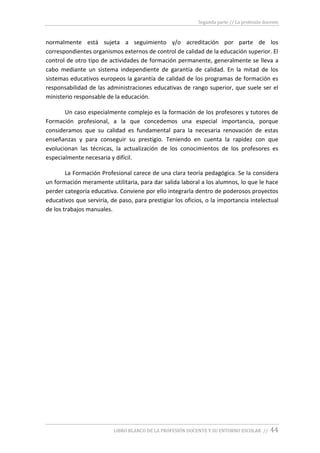 Segunda parte // La profesión docente
LIBRO BLANCO DE LA PROFESIÓN DOCENTE Y SU ENTORNO ESCOLAR // 44
normalmente está sujeta a seguimiento y/o acreditación por parte de los
correspondientes organismos externos de control de calidad de la educación superior. El
control de otro tipo de actividades de formación permanente, generalmente se lleva a
cabo mediante un sistema independiente de garantía de calidad. En la mitad de los
sistemas educativos europeos la garantía de calidad de los programas de formación es
responsabilidad de las administraciones educativas de rango superior, que suele ser el
ministerio responsable de la educación.
Un caso especialmente complejo es la formación de los profesores y tutores de
Formación profesional, a la que concedemos una especial importancia, porque
consideramos que su calidad es fundamental para la necesaria renovación de estas
enseñanzas y para conseguir su prestigio. Teniendo en cuenta la rapidez con que
evolucionan las técnicas, la actualización de los conocimientos de los profesores es
especialmente necesaria y difícil.
La Formación Profesional carece de una clara teoría pedagógica. Se la considera
un formación meramente utilitaria, para dar salida laboral a los alumnos, lo que le hace
perder categoría educativa. Conviene por ello integrarla dentro de poderosos proyectos
educativos que serviría, de paso, para prestigiar los oficios, o la importancia intelectual
de los trabajos manuales.
 
