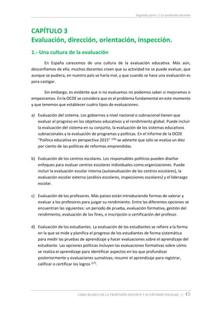 Segunda parte // La profesión docente
LIBRO BLANCO DE LA PROFESIÓN DOCENTE Y SU ENTORNO ESCOLAR // 45
CAPÍTULO 3
Evaluación, dirección, orientación, inspección.
1.- Una cultura de la evaluación
En España carecemos de una cultura de la evaluación educativa. Más aún,
desconfiamos de ella; muchos docentes creen que su actividad no se puede evaluar, que
aunque se pudiera, en nuestro país se haría mal, y que cuando se hace una evaluación es
para castigar.
Sin embargo, es evidente que si no evaluamos no podemos saber si mejoramos o
empeoramos. En la OCDE se considera que es el problema fundamental en este momento
y que tenemos que establecer cuatro tipos de evaluaciones:
a) Evaluación del sistema. Los gobiernos a nivel nacional o subnacional tienen que
evaluar el progreso en los objetivos educativos y el rendimiento global. Puede incluir
la evaluación del sistema en su conjunto, la evaluación de los sistemas educativos
subnacionales y la evaluación de programas y políticas. En el informe de la OCDE
“Política educativa en perspectiva 2015” (26) se advierte que sólo se evalúa un diez
por ciento de las políticas de reformas emprendidas.
b) Evaluación de los centros escolares. Los responsables políticos pueden diseñar
enfoques para evaluar centros escolares individuales como organizaciones. Puede
incluir la evaluación escolar interna (autoevaluación de los centros escolares), la
evaluación escolar externa (análisis escolares, inspecciones escolares) y el liderazgo
escolar.
c) Evaluación de los profesores. Más países están introduciendo formas de valorar y
evaluar a los profesores para juzgar su rendimiento. Entre las diferentes opciones se
encuentran las siguientes: un periodo de prueba, evaluación formativa, gestión del
rendimiento, evaluación de los fines, e inscripción o certificación del profesor.
d) Evaluación de los estudiantes. La evaluación de los estudiantes se refiere a la forma
en la que se mide y planifica el progreso de los estudiantes de forma sistemática
para medir las pruebas de aprendizaje y hacer evaluaciones sobre el aprendizaje del
estudiante. Las opciones políticas incluyen las evaluaciones formativas sobre cómo
se realiza el aprendizaje para identificar aspectos en los que profundizar
posteriormente y evaluaciones sumativas; resumir el aprendizaje para registrar,
calificar o certificar los logros (27).
 