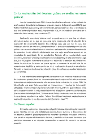 Segunda parte // La profesión docente
LIBRO BLANCO DE LA PROFESIÓN DOCENTE Y SU ENTORNO ESCOLAR // 46
2.- La evaluación del docente: ¿cómo se realiza en otros
países?
Uno de los resultados de TALIS (encuesta sobre la enseñanza y el aprendizaje de
profesores de Secundaria) indicaba que una gran mayoría de los profesores (83,2%) que
habían recibido la evaluación y retroalimentación, consideraban que ésta se ajustaba a lo
que ellos también pensaban de su propio trabajo y 78,6% señalaba que eran útiles en el
desarrollo de su trabajo como profesores (28).
Realizando una mirada internacional, se puede reconocer que hay un número
elevado de países en los que se encuentra cierta resistencia a la introducción de la
evaluación del desempeño docente. Sin embargo, cada vez son más los que, tras
introducir políticas en esta línea, comprueban que la evaluación docente puede ser una
palanca para aumentar la calidad de la enseñanza y el desarrollo profesional continuo de
los docentes. Y esto sabiendo, obviamente, que una mejor enseñanza redunda en los
resultados del aprendizaje de los estudiantes. También ofrece oportunidades para
incentivar, reconocer y recompensar la competencia docente y de alto rendimiento. Algo
que, a su vez, supone aumentar el atractivo de la docencia y la retención del profesorado.
Desde la evaluación formativa se puede ayudar a aumentar la autoeficacia de los
docentes que también se sabe que incide en el rendimiento de nuestros estudiantes.
También se ha comprobado que la evaluación eficaz del profesorado ayuda a las escuelas
y a las familias.
A nivel internacional existen grandes variaciones en los enfoques de evaluación de
los profesores, que van desde los sistemas nacionales altamente sofisticados a enfoques
informales que dejan enteramente a las escuelas dicha evaluación. La propia OCDE ha
identificado una gran heterogeneidad de instrumentos y fuentes de información
utilizados a nivel internacional para la evaluación docente, entre los que destacan, entre
otras: la observación en el aula / el establecimiento de objetivos y entrevistas individuales
/ la autoevaluación del profesor / pruebas específicas / los resultados de los estudiantes
/ encuestas de estudiantes y padres / el uso de múltiples fuentes de evidencia para la
evaluación docente / el uso de encuestas de informantes clave (29).
3.- El caso español
En España no tenemos sistemas de evaluación fiables y sistemáticos. La inspección
puede hacerlas, pero sin una metodología rigurosa, lo que aumenta la desconfianza de
los docentes. Creemos que es imprescindible implantar sistemas de evaluación formativa,
que permitan mejorar el desempeño docente, y también evaluaciones de control que
permitan reconocer a los mejores profesionales a efectos de favorecer su carrera
docente.
 