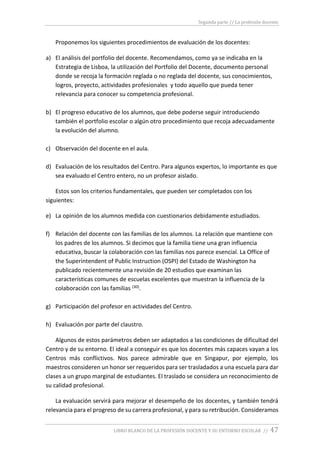 Segunda parte // La profesión docente
LIBRO BLANCO DE LA PROFESIÓN DOCENTE Y SU ENTORNO ESCOLAR // 47
Proponemos los siguientes procedimientos de evaluación de los docentes:
a) El análisis del portfolio del docente. Recomendamos, como ya se indicaba en la
Estrategia de Lisboa, la utilización del Portfolio del Docente, documento personal
donde se recoja la formación reglada o no reglada del docente, sus conocimientos,
logros, proyecto, actividades profesionales y todo aquello que pueda tener
relevancia para conocer su competencia profesional.
b) El progreso educativo de los alumnos, que debe poderse seguir introduciendo
también el portfolio escolar o algún otro procedimiento que recoja adecuadamente
la evolución del alumno.
c) Observación del docente en el aula.
d) Evaluación de los resultados del Centro. Para algunos expertos, lo importante es que
sea evaluado el Centro entero, no un profesor aislado.
Estos son los criterios fundamentales, que pueden ser completados con los
siguientes:
e) La opinión de los alumnos medida con cuestionarios debidamente estudiados.
f) Relación del docente con las familias de los alumnos. La relación que mantiene con
los padres de los alumnos. Si decimos que la familia tiene una gran influencia
educativa, buscar la colaboración con las familias nos parece esencial. La Office of
the Superintendent of Public Instruction (OSPI) del Estado de Washington ha
publicado recientemente una revisión de 20 estudios que examinan las
características comunes de escuelas excelentes que muestran la influencia de la
colaboración con las familias (30).
g) Participación del profesor en actividades del Centro.
h) Evaluación por parte del claustro.
Algunos de estos parámetros deben ser adaptados a las condiciones de dificultad del
Centro y de su entorno. El ideal a conseguir es que los docentes más capaces vayan a los
Centros más conflictivos. Nos parece admirable que en Singapur, por ejemplo, los
maestros consideren un honor ser requeridos para ser trasladados a una escuela para dar
clases a un grupo marginal de estudiantes. El traslado se considera un reconocimiento de
su calidad profesional.
La evaluación servirá para mejorar el desempeño de los docentes, y también tendrá
relevancia para el progreso de su carrera profesional, y para su retribución. Consideramos
 