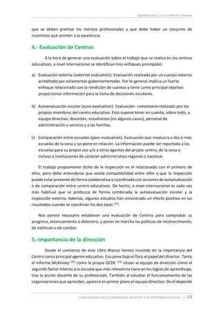 Segunda parte // La profesión docente
LIBRO BLANCO DE LA PROFESIÓN DOCENTE Y SU ENTORNO ESCOLAR // 48
que se deben premiar los méritos profesionales y que debe haber un conjunto de
incentivos que animen a la excelencia.
4.- Evaluación de Centros
A la hora de generar una evaluación sobre el trabajo que se realiza en los centros
educativos, a nivel internacional se identifican tres enfoques principales:
a) Evaluación externa (external evaluation): Evaluación realizada por un cuerpo externo
acreditado por estamentos gubernamentales. Por lo general implica un fuerte
enfoque relacionado con la rendición de cuentas y tiene como principal objetivo
proporcionar información para la toma de decisiones escolares.
b) Autoevaluación escolar (auto-evaluation): Evaluación- comentario realizado por los
propios miembros del centro educativo. Esto supone tener en cuenta, sobre todo, a
equipo directivo, docentes, estudiantes (en algunos casos), personal de
administración y servicio y a las familias.
c) Comparación entre escuelas (peer-evaluation): Evaluación que involucra a dos o más
escuelas de la zona y las pone en relación. La información puede ser reportada a las
escuelas para su propio uso y/o a otros agentes del propio centro, de la zona o
incluso a instituciones de carácter administrativo regional o nacional.
El trabajo propiamente dicho de la inspección es el relacionado con el primero de
ellos, pero debe entenderse que existe compatibilidad entre ellos y que la inspección
puede estar presente de forma colaborativa y coordinada con acciones de autoevaluación
o de comparación entre centro educativos. De hecho, a nivel internacional es cada vez
más habitual que se produzca de forma combinada la autoevaluación escolar y la
inspección externa. Además, algunos estudios han encontrado un efecto positivo en los
resultados cuando se coordinan los dos tipos (31).
Nos parece necesario establecer una evaluación de Centros para comprobar su
progreso, estancamiento o deterioro, y poner en marcha las políticas de reconocimiento,
de estímulo o de cambio.
5.-Importancia de la dirección
Desde el comienzo de este Libro Blanco hemos insistido en la importancia del
Centro como principal agente educativo. Eso pone bajo el foco el papel del director. Tanto
el informe McKinsey (32) como la propia OCDE (33) sitúan al equipo de dirección como el
segundo factor interno a la escuela que más relevancia tiene en los logros de aprendizaje,
tras la acción docente de su profesorado. También al estudiar el funcionamiento de las
organizaciones que aprenden, aparece en primer plano el equipo directivo. De él depende
 