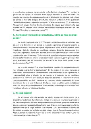 Segunda parte // La profesión docente
LIBRO BLANCO DE LA PROFESIÓN DOCENTE Y SU ENTORNO ESCOLAR // 49
la organización, un asunto transcendental en los Centros educativos (34), y también la
gestión de los equipos, la búsqueda de los apoyos externos, el clima del centro. Los
estudios que tenemos demuestran que el impacto del director, del principal, en la calidad
del centro es muy alto. Gregory Branch, Eric Hanushek y Steven G.Rivkin publicaron
“School leaders matter: Measuring the impact of effective principal” (35). El Hay Group
Management estudió la obra de diez directores de escuela que habían hecho algo
espectacular (36). Michael Fullan también ha estudiado este importante tema en “The
Principal: Three keys to maximizing impact”(37).
6.- Formación y selección de directivos. ¿Cómo se hace en otros
países?
En un informe Eurydice de 2013 (38) se indica que en la mayoría de los países, para
acceder a la dirección de un centro se necesita experiencia profesional docente y
formación específica adicional. En España, al igual que en Malta, Rumanía, el Reino Unido
(Inglaterra y Gales) e Islandia, los candidatos a director de centro deben poseer tres
requisitos: experiencia profesional docente, experiencia administrativa y formación en
competencias para el liderazgo. “En la mayoría de los países existe una gran variedad de
centros de formación que ofrecen cursos de dirección escolar que, por lo general, deben
estar acreditados por los ministerios de educación. En unos pocos países existen
academias específicas” (39).
En el citado informe (40) se indica también que “la selección abierta es el método
más utilizado para la elegir a los directores”. En dos tercios de los países europeos se
selecciona a los directores de centro mediante selección abierta, lo que significa que la
responsabilidad sobre la difusión de las vacantes y la selección de los candidatos
corresponde al centro. En once países, los directores de centro se seleccionan mediante
concurso-oposición, es decir, mediante un concurso público organizado de forma
centralizada (tal es el caso de España). En algunos países se utilizan varios métodos de
selección. Sólo cuatro países (Alemania, Grecia, Chipre y Luxemburgo) utilizan como único
método de selección la lista de candidatos.
7.- El caso español
En el sistema educativo español ha habido muchas reticencias acerca de la
dirección de los Centros. Durante mucho tiempo se ha pensado en uno de los profesores
del claustro elegido por votación. Eso plantea muchos problemas, porque puede tratarse
de una persona sin la capacitación suficiente para dirigir un centro y para aprovechar las
oportunidades que el cargo permite. En el informe TALIS, los directores de centros de
Secundaria se quejan de no haber recibido ningún tipo de formación para el puesto.
Además, tienen el problema añadido de la vuelta a la condición de profesor, una vez
terminado el periodo en el cargo (41).
 