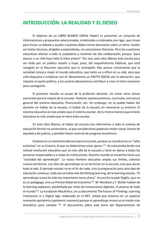 Introducción
LIBRO BLANCO DE LA PROFESIÓN DOCENTE Y SU ENTORNO ESCOLAR // 5
INTRODUCCIÓN: LA REALIDAD Y EL DESEO
El objetivo de un LIBRO BLANC0 (White Paper) es presentar un conjunto de
informaciones y propuestas seleccionadas, sintetizadas y ordenadas con rigor, que sirvan
para iniciar un debate y ayudar a quienes deben tomar decisiones sobre un tema. Suelen
ser textos técnicos, dirigidos a especialistas, sin concesiones literarias. Pero las cuestiones
educativas afectan a toda la ciudadanía y reclaman de ella colaboración, porque “para
educar a un niño hace falta la tribu entera”. Por eso, este Libro Blanco está escrito para
ser leído por un público amplio y huye, pues, del esquematismo habitual, que está
recogido en el Resumen ejecutivo que lo acompaña. Nos parece conveniente que la
sociedad conozca mejor el mundo educativo, que tanto va a influir en su vida, para que
esté dispuesta a colaborar con él. Necesitamos un PACTO SOCIAL por la educación, que
impulse un pacto político, y los autores desearíamos contribuir a crear el clima necesario
para conseguirlo.
El presente estudio se ocupa de la profesión docente, sin tratar otros temas
esenciales para la mejora de la escuela –factores socioeconómicos, currículos, estructura
general del sistema educativo, financiación, etc. Sin embargo, no se puede hablar del
docente sin hablar de la escuela, ni hablar de la escuela sin mencionar su entorno. El
sistema educativo es más amplio que el sistema escolar, de la misma manera que el éxito
educativo es más amplio que el mero éxito escolar.
En este Libro Blanco, al hablar de escuela nos referiremos a todo el sistema de
educación formal no universitario, al que consideramos poderoso motor social, fuente de
equidad y de justicia, y también factor esencial de progreso económico.
Estamos en un momento decisivo para la escuela, porque va a producirse un “salto
evolutivo” en su historia, al que no deberíamos estar ajenos (1). Se está produciendo una
colosal revolución educativa que va más allá de la escuela y tiene en danza a todas las
personas responsables y a todas las instituciones. Nuestro mundo se encamina hacia una
“sociedad del aprendizaje”. La nueva frontera educativa amplía sus límites, coloniza
nuevos territorios. Los años de aprendizaje no se terminan en la escuela, sino que duran
toda la vida. El período escolar no es el fin de nada, sino la preparación para otro tipo de
educación continua. Cada vez se habla más del lifelong learning, de la learning society. “El
aprendizaje nunca ha sido tan importante como ahora”, ha escrito Joseph Stiglitz, que no
es un pedagogo, sino un Premio Nobel de Economía (2). M. Murdoch y T. Muller hablan de
la learning explosion, posibilitada por miles de innovaciones digitales, al alcance de todo
el mundo (3). La Fundación MacArthur, en su documento The Future of Thinking: Learning
Institutions in a Digital Age, elaborado en el MIT, señala que estamos en un especial
momento epistémico (epistemic moment) porque el aprendizaje mismo es el medio más
dramático para cambiar (4). El documento sobre este tema del Departamento de
 
