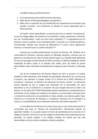 Segunda parte // La profesión docente
LIBRO BLANCO DE LA PROFESIÓN DOCENTE Y SU ENTORNO ESCOLAR // 50
La LOMCE señala el perfil del director:
1. Es el representante de la Administración educativa,
2. Debe ejercer el liderazgo pedagógico y de gestión y,
3. Debe estar en posesión de una certificación de competencias de dirección para
acceder al puesto. Esa certificación se obtiene en cursos organizados por la
Administración.
En España -como señala Bolívar- es preciso pasar de un modelo “transaccional”,
en que los colegas eligen -de acuerdo con sus intereses, a veces corporativos- al director,
por uno “transformador”, como vio entre otros Leithwood (42). La dependencia de los
electores, como en política, hace vulnerable poder ir más allá en un sentido proactivo y
transformador. Romper esos vínculos de dependencia (43) junto a otras regulaciones
externas, es necesario para un cambio educativo (44).
Creemos que se debe profesionalizar el puesto de Director. Bill Mulford, de la
Universidad de Tasmania, conocido experto en liderazgo educativo, reconoce que los
gobiernos y fundaciones en todo el mundo (desde luego no en España) están dedicando
recursos sin parangón al desarrollo de los líderes escolares. El National College for School
Leadership de Reino Unido es el ejemplo más visible, pero casi todos los países
desarrollados están intentando esforzadamente programas para fomentar el liderazgo
(45).
Una de las competencias del director debería ser abrir la escuela a la ciudad,
establecer redes educativas, comunidades de aprendizaje. Aprovechar los recursos que
el entorno –por ejemplo, la ciudad- brinda. En el informe de la OCDE “Networks of
Innovation”, Johansson, ex Ministro de Educación de Suecia, escribe: “La autonomía
escolar depende de que el colegio esté conectado con la comunidad, con otros
educadores y con la sociedad en su conjunto. De aquí el papel clave de las redes y las
alianzas. En los países de la OCDE demasiadas prácticas educativas se caracterizan por el
aislamiento: de los colegios con respecto a los padres y a la comunidad, y de estos entre
sí, estando los profesores y los estudiantes en clases aisladas, Las alianzas pueden hacer
referencia a la formación de destrezas y a establecer relaciones con la sociedad y la
cultura, o a la posibilidad de reunir diferentes elementos del sistema educativo” (46).
La necesidad de transformar los centros hace que en ese mismo documento se
recomiende que haya un “director de transformación”. Recomienda además las
siguientes medidas: no se puede mejorar la forma de aprendizaje de los alumnos en el
colegio sin atender a la forma en que los colegios se desarrollan como organizaciones que
aprenden. Se pueden adaptar a los colegios modelos de cambio que han sido
desarrollados en otros sectores complejos, privados y públicos.
 