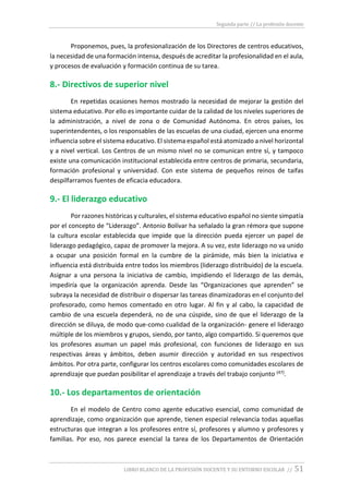 Segunda parte // La profesión docente
LIBRO BLANCO DE LA PROFESIÓN DOCENTE Y SU ENTORNO ESCOLAR // 51
Proponemos, pues, la profesionalización de los Directores de centros educativos,
la necesidad de una formación intensa, después de acreditar la profesionalidad en el aula,
y procesos de evaluación y formación continua de su tarea.
8.- Directivos de superior nivel
En repetidas ocasiones hemos mostrado la necesidad de mejorar la gestión del
sistema educativo. Por ello es importante cuidar de la calidad de los niveles superiores de
la administración, a nivel de zona o de Comunidad Autónoma. En otros países, los
superintendentes, o los responsables de las escuelas de una ciudad, ejercen una enorme
influencia sobre el sistema educativo. El sistema español está atomizado a nivel horizontal
y a nivel vertical. Los Centros de un mismo nivel no se comunican entre sí, y tampoco
existe una comunicación institucional establecida entre centros de primaria, secundaria,
formación profesional y universidad. Con este sistema de pequeños reinos de taifas
despilfarramos fuentes de eficacia educadora.
9.- El liderazgo educativo
Por razones históricas y culturales, el sistema educativo español no siente simpatía
por el concepto de “Liderazgo”. Antonio Bolívar ha señalado la gran rémora que supone
la cultura escolar establecida que impide que la dirección pueda ejercer un papel de
liderazgo pedagógico, capaz de promover la mejora. A su vez, este liderazgo no va unido
a ocupar una posición formal en la cumbre de la pirámide, más bien la iniciativa e
influencia está distribuida entre todos los miembros (liderazgo distribuido) de la escuela.
Asignar a una persona la iniciativa de cambio, impidiendo el liderazgo de las demás,
impediría que la organización aprenda. Desde las “Organizaciones que aprenden” se
subraya la necesidad de distribuir o dispersar las tareas dinamizadoras en el conjunto del
profesorado, como hemos comentado en otro lugar. Al fin y al cabo, la capacidad de
cambio de una escuela dependerá, no de una cúspide, sino de que el liderazgo de la
dirección se diluya, de modo que-como cualidad de la organización- genere el liderazgo
múltiple de los miembros y grupos, siendo, por tanto, algo compartido. Si queremos que
los profesores asuman un papel más profesional, con funciones de liderazgo en sus
respectivas áreas y ámbitos, deben asumir dirección y autoridad en sus respectivos
ámbitos. Por otra parte, configurar los centros escolares como comunidades escolares de
aprendizaje que puedan posibilitar el aprendizaje a través del trabajo conjunto (47).
10.- Los departamentos de orientación
En el modelo de Centro como agente educativo esencial, como comunidad de
aprendizaje, como organización que aprende, tienen especial relevancia todas aquellas
estructuras que integran a los profesores entre sí, profesores y alumno y profesores y
familias. Por eso, nos parece esencial la tarea de los Departamentos de Orientación
 