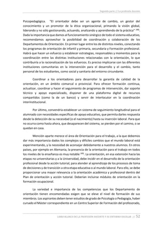 Segunda parte // La profesión docente
LIBRO BLANCO DE LA PROFESIÓN DOCENTE Y SU ENTORNO ESCOLAR // 52
Psicopedagógica. “El orientador debe ser un agente de cambio, un gestor del
conocimiento y un promotor de la ética organizacional, primando la visión global,
liderando y no sólo gestionando, actuando, analizando y aprendiendo de la práctica” (48).
Dada la importancia que damos al funcionamiento sinérgico de todo el sistema educativo,
recomendamos aprovechar la posibilidad de coordinación y colaboración de los
Departamentos de Orientación. En primer lugar entre los de distintos niveles, conectando
los programas de orientación de infantil y primaria, secundaria y Formación profesional.
Habrá que hacer un esfuerzo y establecer estrategias, responsables y momentos para la
coordinación entre las distintas instituciones relacionadas con la orientación, lo que
contribuiría a la racionalización de los esfuerzos. Es preciso implicarse con las diferentes
instituciones comunitarias en la intervención para el desarrollo y el cambio, tanto
personal de los estudiantes, como social y sanitario del entorno circundante.
Coordinar a los orientadores para desarrollar la garantía de calidad de la
orientación, en un ámbito comarcal o provincial. Para ofrecer formación continua,
actualizar, coordinar y hacer el seguimiento de programas de intervención, dar soporte
técnico y apoyo especializado, disponer de una plataforma digital de recursos
compartidos (como la de un banco) y servir de interlocutor en la coordinación
interinstitucional.
Por último, convendría establecer un sistema de seguimiento longitudinal para el
alumnado con necesidades específicas de apoyo educativo, que permita darles respuesta
desde la detección de su necesidad (o el nacimiento) hasta su inserción laboral. Para que
no ocurra como hasta ahora, que desaparecen del sistema, se pierden por el camino, o se
quedan en casa.
Mención aparte merece el área de Orientación para el trabajo, a la que debemos
dar más importancia dados los complejos y difíciles cambios que el mundo laboral está
experimentando, y la necesidad de aconsejar debidamente a nuestros alumnos. En otros
países, por ejemplo en Alemania, la presencia de la orientación para el trabajo en todos
los niveles de la enseñanza es muy notable (49). La orientación, en esa extensión hacia las
etapas no universitarias y a la Universidad, debe incidir en el desarrollo de la orientación
profesional desde la acción tutorial, para atender al aprendizaje de los procesos de toma
de decisiones y de transición a otra etapa educativa o al mundo laboral. Para ello, se debe
proporcionar una mayor relevancia a la orientación académica y profesional dentro del
Plan de orientación y acción tutorial. Deberían incluirse módulos de orientación en la
formación ocupacional.
La variedad e importancia de las competencias que los Departamento de
orientación tienen encomendadas exigen que se eleve el nivel de formación de sus
miembros. Los aspirantes deben tener estudios de grado de Psicología o Pedagogía, haber
cursado el Máster correspondiente en un Centro Superior de Formación del profesorado,
 