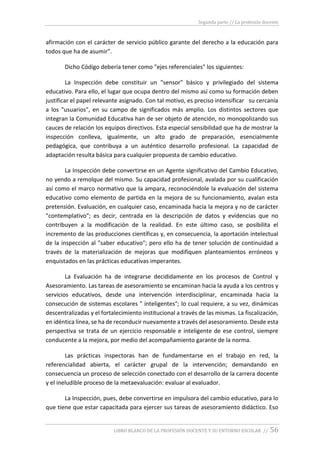Segunda parte // La profesión docente
LIBRO BLANCO DE LA PROFESIÓN DOCENTE Y SU ENTORNO ESCOLAR // 56
afirmación con el carácter de servicio público garante del derecho a la educación para
todos que ha de asumir”.
Dicho Código debería tener como "ejes referenciales" los siguientes:
La Inspección debe constituir un "sensor" básico y privilegiado del sistema
educativo. Para ello, el lugar que ocupa dentro del mismo así como su formación deben
justificar el papel relevante asignado. Con tal motivo, es preciso intensificar su cercanía
a los "usuarios", en su campo de significados más amplio. Los distintos sectores que
integran la Comunidad Educativa han de ser objeto de atención, no monopolizando sus
cauces de relación los equipos directivos. Esta especial sensibilidad que ha de mostrar la
inspección conlleva, igualmente, un alto grado de preparación, esencialmente
pedagógica, que contribuya a un auténtico desarrollo profesional. La capacidad de
adaptación resulta básica para cualquier propuesta de cambio educativo.
La Inspección debe convertirse en un Agente significativo del Cambio Educativo,
no yendo a remolque del mismo. Su capacidad profesional, avalada por su cualificación
así como el marco normativo que la ampara, reconociéndole la evaluación del sistema
educativo como elemento de partida en la mejora de su funcionamiento, avalan esta
pretensión. Evaluación, en cualquier caso, encaminada hacia la mejora y no de carácter
"contemplativo"; es decir, centrada en la descripción de datos y evidencias que no
contribuyen a la modificación de la realidad. En este último caso, se posibilita el
incremento de las producciones científicas y, en consecuencia, la aportación intelectual
de la inspección al "saber educativo"; pero ello ha de tener solución de continuidad a
través de la materialización de mejoras que modifiquen planteamientos erróneos y
enquistados en las prácticas educativas imperantes.
La Evaluación ha de integrarse decididamente en los procesos de Control y
Asesoramiento. Las tareas de asesoramiento se encaminan hacia la ayuda a los centros y
servicios educativos, desde una intervención interdisciplinar, encaminada hacia la
consecución de sistemas escolares " inteligentes"; lo cual requiere, a su vez, dinámicas
descentralizadas y el fortalecimiento institucional a través de las mismas. La fiscalización,
en idéntica línea, se ha de reconducir nuevamente a través del asesoramiento. Desde esta
perspectiva se trata de un ejercicio responsable e inteligente de ese control, siempre
conducente a la mejora, por medio del acompañamiento garante de la norma.
Las prácticas inspectoras han de fundamentarse en el trabajo en red, la
referencialidad abierta, el carácter grupal de la intervención; demandando en
consecuencia un proceso de selección conectado con el desarrollo de la carrera docente
y el ineludible proceso de la metaevaluación: evaluar al evaluador.
La Inspección, pues, debe convertirse en impulsora del cambio educativo, para lo
que tiene que estar capacitada para ejercer sus tareas de asesoramiento didáctico. Eso
 