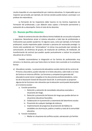 Segunda parte // La profesión docente
LIBRO BLANCO DE LA PROFESIÓN DOCENTE Y SU ENTORNO ESCOLAR // 57
resulta imposible sin una especialización por materias educativas. Es impensable que un
inspector que procede, por ejemplo, de ciencias sociales pueda evaluar y aconsejar a un
profesor de matemáticas.
La formación de los Inspectores debe hacerse en los Centros Superiores de
Formación del profesorado, y por deberán estas sujetos a formación permanente y
evaluación de su desempeño. Como el resto de los docentes.
13.- Nuevos perfiles docentes
Desde el comienzo de este Libro Blanco hemos hablado de una escuela incluyente
y expansiva. Necesitamos atraer al sistema educativo a todo tipo de profesionales e
instituciones que puedan ayudarnos. En algunos casos, como por ejemplo, la Formación
profesional, resulta importante poder contratar a personas de reconocido prestigio. Lo
mismo está sucediendo con “entrenadores” en temas muy puntuales (por ejemplo, de
comunicación, de dinámicas de grupos, de resolución de conflictos, de mediación, de
transformación de centros) que pueden ayudar puntualmente a realizar los proyectos
educativos de un Centro.
También recomendamos la integración en los Centros de profesionales muy
cercanos a la docencia, pero que hasta ahora no tienen claro acomodo en la enseñanza
formar:
a) Educadores sociales.- La presencia de educadores sociales dentro de los centros de
Primaria y Secundaria, puede redundar en el éxito educativo, sobre todo si se trata
de Centros en entornos difíciles. Las funciones y competencias generales del
educador/a social vienen recogidas en los documentos profesionalizadores, como
los de la Asociación Estatal de Educación Social (54. A continuación se proponen
algunas de las funciones más relevantes que la educación social puede desempeñar
en el entorno escolar:
a. Función preventiva:
i. Detección y valoración de necesidades educativas asociadas a
situaciones de riesgo.
ii. Detección y prevención de factores de riesgo que puedan derivar en
situaciones educativas favorables.
iii. Colaboración en la prevención y tratamiento del absentismo escolar.
iv. Prevención de cualquier tipología de violencia.
v. Implementación de programas de prevención de hábitos no
saludables con alumnos/as, padres y madres y resto de la comunidad
educativa.
b. Función mediadora:
i. Mediar en situaciones de conflicto escolar, extraescolar y/o familiar.
 