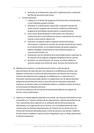 Segunda parte // La profesión docente
LIBRO BLANCO DE LA PROFESIÓN DOCENTE Y SU ENTORNO ESCOLAR // 58
ii. Participar en la elaboración, ejecución, implementación y evaluación
del Plan de Convivencia de Centro.
c. Función educativa:
i. Colaborar en el diseño de programas de intervención socioeducativa
a nivel individual, grupal y familiar.
ii. Participar en la planificación, desarrollo y evaluación del plan de
acción tutorial, programa de orientación académico profesional y
programa de actividades extraescolares y complementarias.
iii. Crear cauces de participación e intercambio con colectivos e
instituciones de la comunidad para conocer y aprovechar los recursos
mutuos a nivel cultural, laboral, etc.
iv. Intervenir con padres-madres mediante sesiones formativas,
informativas o mediante la creación de escuelas de familia que actúen
en el núcleo familiar, en la implementación de pautas respecto a
hábitos saludables, favoreciendo el clima afectivo positivo, la
comunicación familiar, etc.
v. Coordinarse con los miembros de la comunidad escolar y participar en
las sesiones de los órganos colegiados de gobierno de los centros.
vi. Coordinar sus intervenciones con las que se realicen desde los
servicios sociales y/o centros de salud, recursos comunitarios etc.
b) Bibliotecarios escolares. La importancia de la lectura y del manejo de
documentación de todo tipo dan más relevancia a las Bibliotecas Escolares, que
deberían convertirse en Centros de Documentación y de fomento de la lectura.
Creemos que deberían tener asignados un bibliotecario o un docente con la
formación necesaria para poder diseñar en colaboración con los demás docentes
programas de fomento de la lectura, tema de enorme importancia educativa.
Llamamos la atención sobre la necesidad de elaborar y establecer planes de lectura
en las Escuelas de Educación primaria.
Los Centros Superiores de Formación del profesorado deberían encargarse de
formar a estos profesionales.
c) Expertos en medios digitales aplicados a la escuela. Los sistemas informáticos se han
convertido en el “sistema nervioso de las organizaciones. Además de profesores de
TICs, necesitamos tener expertos en su utilización dentro de los procesos de
aprendizaje, en la organización de los Centros, y en el establecimiento de redes
sociales entre los distintos departamentos, los Centros de una misma zona, los
Centros de Formación del profesorado, y entre los Centros y las familias. Podemos
de esta manera establecer nuevos vínculos integradores, que, sin duda, potenciarán
la eficiencia educativa.
 