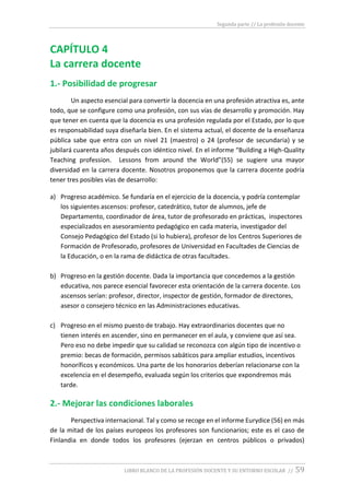 Segunda parte // La profesión docente
LIBRO BLANCO DE LA PROFESIÓN DOCENTE Y SU ENTORNO ESCOLAR // 59
CAPÍTULO 4
La carrera docente
1.- Posibilidad de progresar
Un aspecto esencial para convertir la docencia en una profesión atractiva es, ante
todo, que se configure como una profesión, con sus vías de desarrollo y promoción. Hay
que tener en cuenta que la docencia es una profesión regulada por el Estado, por lo que
es responsabilidad suya diseñarla bien. En el sistema actual, el docente de la enseñanza
pública sabe que entra con un nivel 21 (maestro) o 24 (profesor de secundaria) y se
jubilará cuarenta años después con idéntico nivel. En el informe “Building a High-Quality
Teaching profession. Lessons from around the World”(55) se sugiere una mayor
diversidad en la carrera docente. Nosotros proponemos que la carrera docente podría
tener tres posibles vías de desarrollo:
a) Progreso académico. Se fundaría en el ejercicio de la docencia, y podría contemplar
los siguientes ascensos: profesor, catedrático, tutor de alumnos, jefe de
Departamento, coordinador de área, tutor de profesorado en prácticas, inspectores
especializados en asesoramiento pedagógico en cada materia, investigador del
Consejo Pedagógico del Estado (si lo hubiera), profesor de los Centros Superiores de
Formación de Profesorado, profesores de Universidad en Facultades de Ciencias de
la Educación, o en la rama de didáctica de otras facultades.
b) Progreso en la gestión docente. Dada la importancia que concedemos a la gestión
educativa, nos parece esencial favorecer esta orientación de la carrera docente. Los
ascensos serían: profesor, director, inspector de gestión, formador de directores,
asesor o consejero técnico en las Administraciones educativas.
c) Progreso en el mismo puesto de trabajo. Hay extraordinarios docentes que no
tienen interés en ascender, sino en permanecer en el aula, y conviene que así sea.
Pero eso no debe impedir que su calidad se reconozca con algún tipo de incentivo o
premio: becas de formación, permisos sabáticos para ampliar estudios, incentivos
honoríficos y económicos. Una parte de los honorarios deberían relacionarse con la
excelencia en el desempeño, evaluada según los criterios que expondremos más
tarde.
2.- Mejorar las condiciones laborales
Perspectiva internacional. Tal y como se recoge en el informe Eurydice (56) en más
de la mitad de los países europeos los profesores son funcionarios; este es el caso de
Finlandia en donde todos los profesores (ejerzan en centros públicos o privados)
 