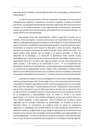 Introducción
LIBRO BLANCO DE LA PROFESIÓN DOCENTE Y SU ENTORNO ESCOLAR // 6
Educación de Gran Bretaña, se titula solemnemente The Learning Age, a renaissance for
a New Britain (5).
La razón de esta convulsión es fácil de comprender. Aprender es el recurso de la
inteligencia para sobrevivir y progresar en un entorno cambiante. Cuando esos cambios
eran lentos, una etapa breve de formación servía para toda la vida. Pero nos encontramos
inmersos en un cambio acelerado, lo que exige aprender continuamente, velozmente.
España, que perdió el tren de la Ilustración, que perdió el tren de la industrialización, no
puede perder el tren del aprendizaje.
Esta situación hace más transcendental y difícil el papel de la escuela, que se
enfrenta al reto de preparar a nuestros alumnos para ese imprevisible futuro. Reto que,
además, queda agravado porque al introducirse el aprendizaje en el centro del dinamismo
social y económico, la calidad de la educación puede producir una profunda brecha social.
Al presentar un proyecto para financiar la educación a todas las edades, Doug Ross,
Secretario de Empleo y Formación del Gobierno de Bill Clinton, afirmó con razón: “Los
nuevos pobres serán aquellos que no puedan o no quieran aprender”. El ritmo de
desarrollo de la tecnología y su aplicación al aprendizaje están creando nuevas
posibilidades que, a menos que se desarrollen en la escuela y para todos, simplemente se
desarrollarán fuera de la escuela y para algunos. Surgiría así una nueva separación de
clases sociales – y de hecho ya ha comenzado a ocurrir – (6). Los economistas han
detectado en el último tercio del siglo XX un aumento general de la prosperidad y también
un aumento de las desigualdades sociales. Goldin y Katz, refiriéndose a Estados Unidos
piensan que las diferencias educativas que se producen entre los ciudadanos americanos
son en parte responsables de esa situación (7). Lo mismo ocurre en el resto de las naciones.
La escuela va a adquirir un nuevo protagonismo y unas nuevas responsabilidades,
y tiene que prepararse para ello. Durante siglos, fue un mero instrumento de transmisión.
La sociedad le indicaba lo que debía transmitir a las futuras generaciones. En ese sentido,
tiene razón Pierre Bourdieu (8) cuando habla de la función “reproductiva” de la educación,
que se limita a reproducir lo que las élites prescriptoras deciden que es importante. Pero
en este momento, la sociedad necesita un sistema educativo más consciente de sí mismo,
de su protagonismo y responsabilidad social. Su misión es formar a las nuevas
generaciones, y en muchos casos también protegerlas, porque para muchos niños es el
único reducto acogedor, su única esperanza. Somos trampolín que los eleva y red de
seguridad que los protege. Ampliamos sus posibilidades, sin lanzarles al vacío. La
educación básica, no universitaria, se configura como un campo de excepcional
importancia y complejidad, que necesita elaborar un corpus propio de conocimientos y
de buenas prácticas, surgido desde el aula, capaz de aprovechar los conocimientos que
proceden de las ciencias, de la tecnología, de las humanidades, pero organizándolos con
una finalidad propia. “La nueva misión para las escuelas es alcanzar un 90 ó 95% de éxito.
Eso es lo que necesitan las sociedades para progresar en el complejo mundo del siglo XXI.
 
