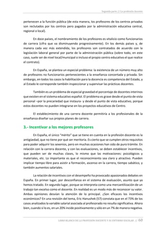 Segunda parte // La profesión docente
LIBRO BLANCO DE LA PROFESIÓN DOCENTE Y SU ENTORNO ESCOLAR // 60
pertenecen a la función pública (de esta manera, los profesores de los centros privados
son reclutados por los centros pero pagados por la administración educativa central,
regional o local).
En doce países, el nombramiento de los profesores es vitalicio como funcionarios
de carrera (cifra que va disminuyendo progresivamente). En los demás países y, de
manera cada vez más extendida, los profesores son contratados de acuerdo con la
legislación laboral general por parte de la administración pública (sobre todo, en este
caso, suele ser de nivel local/municipal o incluso el propio centro educativo el que realice
el contrato).
En España, se plantea un especial problema: la existencia de un número muy alto
de profesores no funcionarios pertenecientes a la enseñanza concertada y privada. Sin
embargo, en todos los casos la habilitación para la docencia es competencia del Estado, y
al Estado le corresponde también inspeccionar y supervisar las prácticas docentes.
También es un problema de especial gravedad el porcentaje de docentes interinos
que existen en el sistema educativo español. El problema es grave desde el punto de vista
personal –por la precariedad que instaura- y desde el punto de vista educativo, porque
estos docentes no pueden integrarse en los proyectos educativos de Centro.
El establecimiento de una carrera docente permitiría a los profesionales de la
enseñanza diseñar sus propios planes de carrera.
3.- Incentivar a los mejores profesores
En España, el único “mérito” que se tiene en cuenta en la profesión docente es la
antigüedad, que no tiene por qué ser meritoria. Es cierto que se cumplen otros requisitos
para poder adquirir los sexenios, pero en muchas ocasiones han sido de puro trámite. En
relación con la carrera docente, y con las evaluaciones, se deben establecer incentivos,
que pueden ser de muchas clases, lo mismo que las motivaciones: psicológicos y
materiales, etc. Lo importante es que el reconocimiento sea claro y atractivo. Pueden
implicar tiempo libre para asistir a formación, ascenso en la carrera, tiempo sabático, y
también aumentos salariales.
La relación de incentivos con el desempeño ha provocado apasionados debates en
España. En primer lugar, por desconfianza en el sistema de evaluación, asunto que ya
hemos tratado. En segundo lugar, porque se interpreta como una mercantilización de un
trabajo tan excelso como el docente. En realidad es un modo más de reconocer su valor.
Ambas opiniones desvían la atención de lo principal. ¿Son eficaces los incentivos
económicos? En una revisión del tema, Eric Hanushek (57) constata que en el 73% de los
casos analizados la variable salarial asociada al profesorado no resulta significativa. Ahora
bien, cuando sí lo es, en un 20% incide positivamente y sólo en un 7% de manera negativa.
 