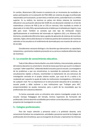 Segunda parte // La profesión docente
LIBRO BLANCO DE LA PROFESIÓN DOCENTE Y SU ENTORNO ESCOLAR // 61
En cambio, Woessmann (58) muestra la existencia de un incremento de resultados en
países participantes en la evaluación de PISA 2003 con sistemas de pago al profesorado
relacionados con la actuación, ya sean éstos a nivel de centro, autoridad local o un ámbito
superior. En su análisis, los alumnos en países con dichos sistemas de incentivos
obtuvieron una puntuación adicional del 24,8% de una desviación estándar en el test de
matemáticas y lectura de PISA (y de un 15% en ciencias). Este resultado es similar al
observado en la India (59) y aproximadamente el doble que el señalado por Angrist y Lavy
(60) para Israel. También se constata que este tipo de retribución mejora
significativamente el rendimiento del alumnado en Inglaterra (61) y en Arkansas (62).
Asimismo, considerando diferentes tipos y grados de aplicación de sistemas de incentivos
salariales, Figlio y Kenny (63) destacan la incidencia positiva de la existencia de incentivos
salariales en las escuelas en el rendimiento de alumnado para una muestra de centros en
EE.UU (64).
Consideramos necesario distinguir a los docentes que demuestren su capacidad y
compromiso, y premiarlos mediante promoción en su carrera o mediante diferentes tipos
de incentivos.
4.- La creación de conocimiento educativo.
Todo el Libro Blanco intenta diseñar una visión holística, interconectada, poderosa
del sistema educativo no universitario. Una de las tareas que tiene que asumir es elaborar
su propio “saber específico”, elaborado desde la escuela y para la escuela. La envergadura
de los problemas a que nos encontramos, la necesidad de evaluación continua., de
actualizaciones rápidas y eficaces, recomiendan la implantación de una estructura de
investigación centrada en el propio sistema escolar, que surja de él y vuelva a él,
recabando por supuesto la ayuda de todas las instituciones investigadoras y formativas
de cualquier nivel. Por su importancia en la estructuración educativa de la sociedad, la
escuela puede y debe reclamar a esas instituciones que “trabajen para ella”,
proporcionándoles las ayudas necesarias, pero a partir de las necesidades que los
profesionales de la docencia detecten.
Ya hemos avanzado como se articularía este sistema investigador propio de la
escuela: Consejo Pedagógico del Estrado, Centros Superiores de Formación del
profesorado, Centros docentes acreditados para realizar cursos de práctica, y para realizar
proyectos de investigación en acción.
5.- Colegios profesionales
Para dar mayor cohesión y presencia social a la profesión docente, sería
conveniente fortalecer las competencias, actividades y presencia social de los Colegios de
profesionales de la Enseñanza, que se encargarían de articular y representar los intereses
 