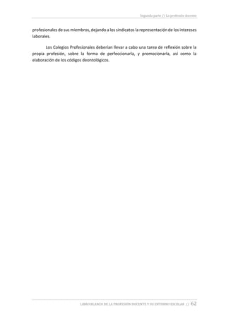 Segunda parte // La profesión docente
LIBRO BLANCO DE LA PROFESIÓN DOCENTE Y SU ENTORNO ESCOLAR // 62
profesionales de sus miembros, dejando a los sindicatos la representación de los intereses
laborales.
Los Colegios Profesionales deberían llevar a cabo una tarea de reflexión sobre la
propia profesión, sobre la forma de perfeccionarla, y promocionarla, así como la
elaboración de los códigos deontológicos.
 