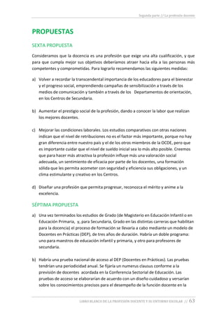 Segunda parte // La profesión docente
LIBRO BLANCO DE LA PROFESIÓN DOCENTE Y SU ENTORNO ESCOLAR // 63
PROPUESTAS
SEXTA PROPUESTA
Consideramos que la docencia es una profesión que exige una alta cualificación, y que
para que cumpla mejor sus objetivos deberíamos atraer hacia ella a las personas más
competentes y comprometidas. Para lograrlo recomendamos las siguientes medidas:
a) Volver a recordar la transcendental importancia de los educadores para el bienestar
y el progreso social, emprendiendo campañas de sensibilización a través de los
medios de comunicación y también a través de los Departamentos de orientación,
en los Centros de Secundaria.
b) Aumentar el prestigio social de la profesión, dando a conocer la labor que realizan
los mejores docentes.
c) Mejorar las condiciones laborales. Los estudios comparativos con otras naciones
indican que el nivel de retribuciones no es el factor más importante, porque no hay
gran diferencia entre nuestro país y el de los otros miembros de la OCDE, pero que
es importante cuidar que el nivel de sueldo inicial sea lo más alto posible. Creemos
que para hacer más atractiva la profesión influye más una valoración social
adecuada, un sentimiento de eficacia por parte de los docentes, una formación
sólida que les permita acometer con seguridad y eficiencia sus obligaciones, y un
clima estimulante y creativo en los Centros.
d) Diseñar una profesión que permita progresar, reconozca el mérito y anime a la
excelencia.
SÉPTIMA PROPUESTA
a) Una vez terminados los estudios de Grado (de Magisterio en Educación Infantil o en
Educación Primaria, y, para Secundaria, Grado en las distintas carreras que habilitan
para la docencia) el proceso de formación se llevaría a cabo mediante un modelo de
Docentes en Prácticas (DEP), de tres años de duración. Habría un doble programa:
uno para maestros de educación infantil y primaria, y otro para profesores de
secundaria.
b) Habría una prueba nacional de acceso al DEP (Docentes en Prácticas). Las pruebas
tendrían una periodicidad anual. Se fijaría un numerus clausus conforme a la
previsión de docentes acordada en la Conferencia Sectorial de Educación. Las
pruebas de acceso se elaborarían de acuerdo con un diseño cuidadoso y versarían
sobre los conocimientos precisos para el desempeño de la función docente en la
 