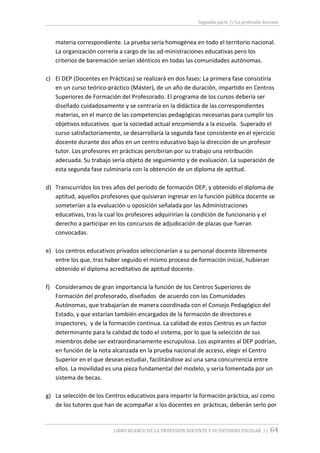 Segunda parte // La profesión docente
LIBRO BLANCO DE LA PROFESIÓN DOCENTE Y SU ENTORNO ESCOLAR // 64
materia correspondiente. La prueba sería homogénea en todo el territorio nacional.
La organización correría a cargo de las ad-ministraciones educativas pero los
criterios de baremación serían idénticos en todas las comunidades autónomas.
c) El DEP (Docentes en Prácticas) se realizará en dos fases: La primera fase consistiría
en un curso teórico-práctico (Máster), de un año de duración, impartido en Centros
Superiores de Formación del Profesorado. El programa de los cursos debería ser
diseñado cuidadosamente y se centraría en la didáctica de las correspondientes
materias, en el marco de las competencias pedagógicas necesarias para cumplir los
objetivos educativos que la sociedad actual encomienda a la escuela. Superado el
curso satisfactoriamente, se desarrollaría la segunda fase consistente en el ejercicio
docente durante dos años en un centro educativo bajo la dirección de un profesor
tutor. Los profesores en prácticas percibirían por su trabajo una retribución
adecuada. Su trabajo sería objeto de seguimiento y de evaluación. La superación de
esta segunda fase culminaría con la obtención de un diploma de aptitud.
d) Transcurridos los tres años del período de formación DEP, y obtenido el diploma de
aptitud, aquellos profesores que quisieran ingresar en la función pública docente se
someterían a la evaluación u oposición señalada por las Administraciones
educativas, tras la cual los profesores adquirirían la condición de funcionario y el
derecho a participar en los concursos de adjudicación de plazas que fueran
convocadas.
e) Los centros educativos privados seleccionarían a su personal docente libremente
entre los que, tras haber seguido el mismo proceso de formación inicial, hubieran
obtenido el diploma acreditativo de aptitud docente.
f) Consideramos de gran importancia la función de los Centros Superiores de
Formación del profesorado, diseñados de acuerdo con las Comunidades
Autónomas, que trabajarían de manera coordinada con el Consejo Pedagógico del
Estado, y que estarían también encargados de la formación de directores e
inspectores, y de la formación continua. La calidad de estos Centros es un factor
determinante para la calidad de todo el sistema, por lo que la selección de sus
miembros debe ser extraordinariamente escrupulosa. Los aspirantes al DEP podrían,
en función de la nota alcanzada en la prueba nacional de acceso, elegir el Centro
Superior en el que desean estudiar, facilitándose así una sana concurrencia entre
ellos. La movilidad es una pieza fundamental del modelo, y sería fomentada por un
sistema de becas.
g) La selección de los Centros educativos para impartir la formación práctica, así como
de los tutores que han de acompañar a los docentes en prácticas, deberán serlo por
 