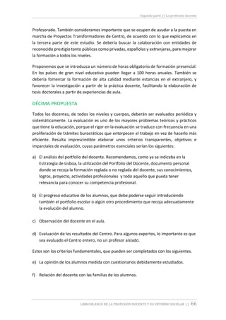 Segunda parte // La profesión docente
LIBRO BLANCO DE LA PROFESIÓN DOCENTE Y SU ENTORNO ESCOLAR // 66
Profesorado. También consideramos importante que se ocupen de ayudar a la puesta en
marcha de Proyectos Transformadores de Centro, de acuerdo con lo que explicamos en
la tercera parte de este estudio. Se debería buscar la colaboración con entidades de
reconocido prestigio tanto públicas como privadas, españolas y extranjeras, para mejorar
la formación a todos los niveles.
Proponemos que se introduzca un número de horas obligatorio de formación presencial.
En los países de gran nivel educativo pueden llegar a 100 horas anuales. También se
debería fomentar la formación de alta calidad mediante estancias en el extranjero, y
favorecer la investigación a partir de la práctica docente, facilitando la elaboración de
tesis doctorales a partir de experiencias de aula.
DÉCIMA PROPUESTA
Todos los docentes, de todos los niveles y cuerpos, deberán ser evaluados periódica y
sistemáticamente. La evaluación es uno de los mayores problemas teóricos y prácticos
que tiene la educación, porque el rigor en la evaluación se traduce con frecuencia en una
proliferación de trámites burocráticos que entorpecen el trabajo en vez de hacerlo más
eficiente. Resulta imprescindible elaborar unos criterios transparentes, objetivos e
imparciales de evaluación, cuyas parámetros esenciales serían los siguientes:
a) El análisis del portfolio del docente. Recomendamos, como ya se indicaba en la
Estrategia de Lisboa, la utilización del Portfolio del Docente, documento personal
donde se recoja la formación reglada o no reglada del docente, sus conocimientos,
logros, proyecto, actividades profesionales y todo aquello que pueda tener
relevancia para conocer su competencia profesional.
b) El progreso educativo de los alumnos, que debe poderse seguir introduciendo
también el portfolio escolar o algún otro procedimiento que recoja adecuadamente
la evolución del alumno.
c) Observación del docente en el aula.
d) Evaluación de los resultados del Centro. Para algunos expertos, lo importante es que
sea evaluado el Centro entero, no un profesor aislado.
Estos son los criterios fundamentales, que pueden ser completados con los siguientes.
e) La opinión de los alumnos medida con cuestionarios debidamente estudiados.
f) Relación del docente con las familias de los alumnos.
 