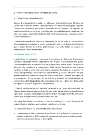 Segunda parte // La profesión docente
LIBRO BLANCO DE LA PROFESIÓN DOCENTE Y SU ENTORNO ESCOLAR // 67
g) Participación del profesor en actividades del Centro.
h) Evaluación por parte del claustro.
Algunos de estos parámetros deben ser adaptados a las condiciones de dificultad del
Centro y de su entorno. El ideal a conseguir es que los docentes más capaces vayan los
Centros más conflictivos. Nos parece admirable que en Singapur, por ejemplo, los
maestros consideren un honor ser requeridos para ser trasladados a una escuela para dar
clases a un grupo marginal de estudiantes. El traslado se considera un reconocimiento de
su calidad profesional.
La evaluación servirá para mejorar el desempeño de los docentes, y también tendrá
relevancia para el progreso de su carrera profesional, y para su retribución. Consideramos
que se deben premiar los méritos profesionales y que debe haber un conjunto de
incentivos que animen a la excelencia.
UNDÉCIMA PROPUESTA
La experiencia en otros países recomienda la creación de un Cuerpo de directores de
Centros de Educación Primaria y Secundaria. Para mejorar la escuela hace falta que los
Centros tengan mayor autonomía curricular y organizativa, lo que implica un equipo de
dirección muy competente y emprendedor. Debe integrar dos aspectos que veremos
repetirse en toda la arquitectura del sistema educativo: la eficacia en la gestión y la
calidad del aprendizaje. Ha de ser buen administrador y un líder educativo. Por eso,
parece conveniente que esté acompañado en su función de un “gerente” (encargado de
la organización, de los horarios, del control de actividades, de la planificación de
extraescolares, de la búsqueda de colaboradores externos, etc.) y de un “jefe de estudios”
encargado de organizar los procesos de aprendizaje.
El Director tendría que ser el catalizador del Proyecto de Centro, el dinamizador del
claustro, y quien buscara los procedimientos para atraer a la escuela recursos del entorno
y para sacar la escuela hacia la sociedad. Fomentará un liderazgo distribuido, en muchos
niveles: jefe de departamento, coordinador de área, etc.
Para lograr la cohesión necesaria en el Claustro, los directores podrían determinar las
características de las plazas que resultaran vacantes en su Centro.
Los Directores deberían ser seleccionados entre docentes con
a) Experiencia en el aula, y tendrían que aprobar un Curso de formación impartido en
los Centros Superiores de Formación del profesorado. Así mismo se implementarán
criterios para la evaluación de su desempeño.
 