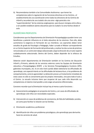 Segunda parte // La profesión docente
LIBRO BLANCO DE LA PROFESIÓN DOCENTE Y SU ENTORNO ESCOLAR // 68
b) Recomendamos también a las Comunidades Autónomas -que tienen las
competencias sobre la regulación de las funciones directivas en los Centros-, el
establecimiento de una coordinación entre todos los directores de los Centros de
infantil y secundaria de una ciudad o de una zona –algo parecido a los
“superintendentes” de los sistemas anglosajones- para buscar sinergias entre ellos y
a ser posible establecer planes educativos para la ciudad o la zona hechos desde el
aula.
DUODÉCIMA PROPUESTA
Consideramos que los Departamentos de Orientación Psicopedagógica pueden tener una
beneficiosa y potente influencia en el éxito educativo de los alumnos. Para ello, debe
aumentarse la exigencia en formación de sus miembros. Los aspirantes deben tener
estudios de grado de Psicología o Pedagogía, haber cursado el Máster correspondiente
en un Centro Superior de Formación del profesorado, y realizar los dos cursos de prácticas
remuneradas en un centro de trabajo seleccionado y bajo la dirección de un tutor experto
cuidadosamente seleccionado. Dentro del Centro, deben depender de la Jefatura de
Estudios.
Deberían existir departamentos de Orientación también en los Centros de Educación
Infantil y Primaria, además de los servicios externos como los Equipos de Orientación
educativa y Psicopedagógica (EOEP) y los Servicios Psicopedagógicos Escolares (SPE),
gabinetes municipales, etc. Es en este nivel cuando deben detectarse las dificultades de
aprendizaje, con especial interés en las dificultades de lectoescritura, o los problemas de
comportamiento, como la agresividad. La detección precoz y el tratamiento inmediato de
estos casos no sólo es conveniente para los propios interesados, sino para todo el aula y
el Centro. La escuela inclusiva tiene que ocuparse de que cada niño desarrolle sus
competencias al máximo nivel posible y esto exige actuaciones diferenciadas.
Conviene recordar que la Orientación incluye hay al menos cuatro funciones :
a) Asesoramiento pedagógico en proyectos de Centro, y en casos de dificultades de
aprendizaje o de niños con necesidades especiales.
b) Intervención en casos de problemas de convivencia, de falta de habilidades sociales,
así como para facilitar la relación con las familias.
c) Orientación académica y profesional.
d) Identificación de niños con problemas psicológicos y de aprendizaje para derivarlos
hacia los servicios de salud.
 