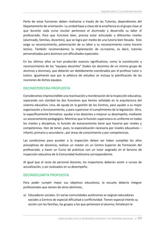 Segunda parte // La profesión docente
LIBRO BLANCO DE LA PROFESIÓN DOCENTE Y SU ENTORNO ESCOLAR // 69
Parte de estas funciones deben realizarse a través de las Tutorías, dependientes del
Departamento de orientación. La unidad base y clave de la enseñanza es el grupo clase al
que durante cada curso escolar pertenece el alumnado y desarrolla su labor el
profesorado. Para que funcione bien, precisa estar articulado a diferentes niveles
(alumnado, familias, docentes), que se logra por medio de una tutoría bien llevada. Esto
exige su reconocimiento, potenciación de su labor y su reconocimiento como horario
lectivo. También recomendamos la implantación de co-tutores, es decir, tutorías
personalizadas para alumnos con dificultades especiales.
En los últimos años se han producido avances significativos, como la constitución y
reconocimiento de los “equipos docentes” (todos los docentes de un mismo grupo de
alumnos y alumnas), que deberán ser debidamente coordinados por el profesor tutor o
tutora. Igualmente que por la jefatura de estudios se incluya la planificación de las
reuniones de dichos equipos.
DECIMOTERCERA PROPUESTA
Consideramos imprescindible una reactivación y reordenación de la Inspección educativa,
separando con claridad las dos funciones que hemos señalado en la arquitectura del
sistema educativo. Una, de ayuda en la gestión de los Centros, para ayudar a su mejor
organización y funcionamiento, y para supervisar el cumplimiento de la legislación. Otra,
la específicamente formativa: ayudar a los docentes a mejorar su desempeño, mediante
un asesoramiento pedagógico. Mientras que la función supervisora es uniforme en todos
los niveles y disciplinas, la función de asesoramiento tiene que hacerse por niveles y
competencias. Han de tener, pues, la especialización necesaria por niveles educativos –
infantil, primaria y secundaria-, por áreas de conocimiento y por competencias.
Las condiciones para acceder a la inspección deben ser haber cumplido los años
preceptivos de docencia, realizar un máster en un Centro Superior de Formación del
profesorado, y hacer un Curso de prácticas con un tutor asignado en el Servicio de
Inspección educativa de la Comunidad Autónoma correspondiente.
Al igual que el resto de personal docente, los inspectores deberán asistir a cursos de
actualización, y ser evaluados en su desempeño.
DECIMOCUARTA PROPUESTA
Para poder cumplir mejor sus objetivos educativos, la escuela debería integrar
profesionales que vienen de otros dominios,
a) Educadores sociales. En varias comunidades autónomas se asignan educadores
sociales a Centros de especial dificultad o conflictividad. Tienen especial interés su
acción con las familias, los grupos a los que pertenece el alumno, fortalecen la
 