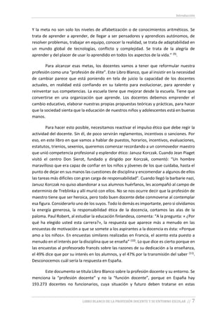 Introducción
LIBRO BLANCO DE LA PROFESIÓN DOCENTE Y SU ENTORNO ESCOLAR // 7
Y la meta no son solo los niveles de alfabetización o de conocimientos aritméticos. Se
trata de aprender a aprender, de llegar a ser pensadores y aprendices autónomos, de
resolver problemas, trabajar en equipo, conocer la realidad, se trata de adaptabilidad en
un mundo global de tecnologías, conflicto y complejidad. Se trata de la alegría de
aprender y del placer de usar lo aprendido en todos los aspectos de la vida.” (9).
Para alcanzar esas metas, los docentes vamos a tener que reformular nuestra
profesión como una “profesión de élite”. Este Libro Blanco, que al insistir en la necesidad
de cambiar parece que está poniendo en tela de juicio la capacidad de los docentes
actuales, en realidad está confiando en su talento para evolucionar, para aprender y
reinventar sus competencias. La escuela tiene que mejorar desde la escuela. Tiene que
convertirse en una organización que aprende. Los docentes debemos emprender el
cambio educativo, elaborar nuestras propias propuestas teóricas y prácticas, para hacer
que la sociedad sienta que la educación de nuestros niños y adolescentes está en buenas
manos.
Para hacer esto posible, necesitamos reactivar el impulso ético que debe regir la
actividad del docente. Sin él, de poco servirán reglamentos, incentivos o sanciones. Por
eso, en este libro en que vamos a hablar de puestos, horarios, incentivos, evaluaciones,
estatutos, trienios, sexenios, queremos comenzar recordando a un conmovedor maestro
que unió competencia profesional y esplendor ético: Janusz Korczak. Cuando Jean Piaget
visitó el centro Don Sierot, fundado y dirigido por Korczak, comentó: “Un hombre
maravilloso que era capaz de confiar en los niños y jóvenes de los que cuidaba, hasta el
punto de dejar en sus manos las cuestiones de disciplina y encomendar a algunos de ellos
las tareas más difíciles con gran carga de responsabilidad”. Cuando llegó la barbarie nazi,
Janusz Korczak no quiso abandonar a sus alumnos huérfanos, les acompañó al campo de
exterminio de Treblinka y allí murió con ellos. No se nos ocurre decir que la profesión de
maestro tiene que ser heroica, pero todo buen docente debe conmoverse al contemplar
esa figura. Considerarlo uno de los suyos. Todo lo demás es importante, pero si olvidamos
la energía generosa, la responsabilidad ética de la docencia, cortamos las alas de la
paloma. Paul Robert, al estudiar la educación finlandesa, comenta: “A la pregunta: « ¿Por
qué ha elegido usted esta carrera?», la respuesta que aparece más a menudo en las
encuestas de motivación a que se somete a los aspirantes a la docencia es ésta: «Porque
amo a los niños». En encuestas similares realizadas en Francia, el acento esta puesto a
menudo en el interés por la disciplina que se enseña” (10). Lo que dice es cierto porque en
las encuestas al profesorado francés sobre las razones de su dedicación a la enseñanza,
el 49% dice que por su interés en los alumnos, y el 47% por la transmisión del saber (11).
Desconocemos cuál sería la respuesta en España.
Este documento se titula Libro Blanco sobre la profesión docente y su entorno. Se
menciona la “profesión docente” y no la “función docente”, porque en España hay
193.273 docentes no funcionarios, cuya situación y futuro deben tratarse en estas
 