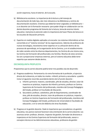 Segunda parte // La profesión docente
LIBRO BLANCO DE LA PROFESIÓN DOCENTE Y SU ENTORNO ESCOLAR // 70
acción expansiva, hacia el exterior, de la escuela.
b) Bibliotecarios escolares. La importancia de la lectura y del manejo de
documentación de todo tipo, dan más relevancia a las Bibliotecas y centros de
documentación escolares. Creemos que deberían tener asignados un bibliotecario –
o un docente con la formación necesaria- para poder dirigir en colaboración con los
demás docentes programas de fomento de la lectura, tema de enorme interés
educativo. Llamamos la atención sobre la importancia de hacer Planes de lectura en
las escuelas de Educación primaria.
c) Expertos en medios digitales aplicados a la escuela. Los sistemas informáticos se han
convertido en el “sistema nervioso” de las organizaciones. Además de profesores de
nuevas tecnologías, necesitamos tener expertos en su utilización dentro de los
procesos de aprendizaje, en la organización de los Centros, y en el establecimiento
de redes sociales entre los diversos departamentos, los Centros de una misma zona,
los Centros de Formación del profesorado y las familias. Muchos de estos servicios
los van a proporcionar empresas externas, pero el sistema educativo debe tener
expertos que asesoren desde dentro.
DECIMOQUINTA PROPUESTA
Proponemos que la carrera docente podría tener tres posibles vías de desarrollo:
a) Progreso académico. Pertenecería a la rama formativa de la profesión, al ejercicio
directo de la docencia, en todos los niveles –infantil, primaria y secundaria- y podría
incluir el siguiente recorrido ascendente dentro de la función docente :
a. Infantil y primaria: maestro, coordinador, jefe de estudios, director, tutor de
maestros en prácticas, inspector de infantil y primaria, profesor en Centros
Superiores de Formación del profesorado, miembro del Consejo Pedagógico
del Estado, profesor en Facultades de Educación.
b. Secundaria: profesor, catedrático, jefe de Departamento, coordinador de
área, jefe de estudios, director, tutor de profesores en prácticas, inspector ,
profesor en Centros Superiores de Formación del profesorado, miembros del
Consejo Pedagógico del Estado, profesores de Universidad en facultades de
educación, o en la rama de didáctica de otras facultades.
b) Progreso en la gestión docente. Dada la importancia que concedemos a la gestión
educativa, nos parece esencial favorecer esta orientación de la carrera docente. Los
ascensos serían: profesor, director, inspector de gestión, formador de directores e
inspectores en los Centros Superiores de formación del profesorado, asesor o
consejero técnico en las Administraciones educativas, profesores de gestión
 