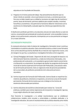 Segunda parte // La profesión docente
LIBRO BLANCO DE LA PROFESIÓN DOCENTE Y SU ENTORNO ESCOLAR // 71
educativa en las Facultades de Educación.
c) Progreso en el mismo puesto de trabajo. Hay extraordinarios docentes que no
tienen interés en ascender, sino en permanecer en el aula, y conviene que así sea.
Pero eso no debe impedir que su calidad se reconozca con algún tipo de incentivo o
premio: becas de formación, permisos sabáticos para ampliar estudios, incentivos
honoríficos y económicos. Una parte de los honorarios deberían relacionarse con la
excelencia en el desempeño, evaluada según los criterios que expondremos más
tarde.
El diseño de la profesión permitiría a los docentes articular de modo efectivo un plan de
carrera, una previsión personalizada de la evolución personal –y de sus posibles tramos o
grados- en la cual formación, evaluación, recompensas y en su caso promoción se integran
en un todo coherente.
DECIMOSEXTA PROPUESTA
Es necesario estructurar todo el sistema de investigación y formación inicial y continua,
centrándola en la práctica educativa. Daría consistencia teórica a toda la rama formativa
de la carrera docente que hemos diseñado No se trata de crear organismos nuevos, sino
de reasignar los que hay. La arquitectura investigadora formativa sería la siguiente:
a) Consejo Pedagógico del Estado.- Organismo de alto nivel, encargado de Asesorar a la
Administración Nacional y Autonómica, a todas las instituciones interesadas, a los
profesionales de la educación, y a la sociedad en general sobre todo lo concerniente
a la Educación no universitaria. Se encargaría de diseñar los programas de formación
inicial de los Centros Superiores de Formación del Profesorado, y de asesorar sobre
los de formación permanente. Sería un organismo mixto de personas procedentes
de la universidad y de profesores procedentes de la educación primaria o
secundaria.
b) Centros Superiores de Formación del Profesorado. Centros donde se impartirían los
másteres de profesores, directores o inspectores, así como los cursos de formación
permanente, formación de los tutores que van a trabajar en los Centros de
excelencia seleccionados para prácticas.
c) Centros educativos de excelencia seleccionados para realizar los Cursos de
prácticas y también para realizar experiencias de innovación e investigación rigurosa,
lo que exigiría dotarles de mayor autonomía.
Para fomentar la investigación y la calidad recomendamos que se establezcan
colaboraciones estables entre escuelas y universidades y entidades dedicadas a la
investigación educativa. Así como el reconocimiento de la práctica docente como mérito
 