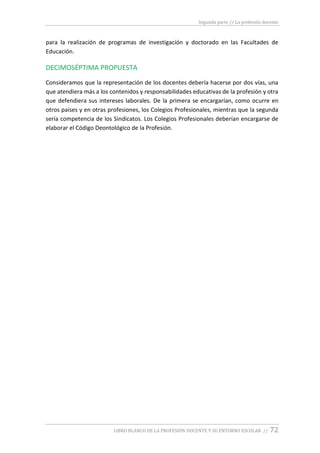Segunda parte // La profesión docente
LIBRO BLANCO DE LA PROFESIÓN DOCENTE Y SU ENTORNO ESCOLAR // 72
para la realización de programas de investigación y doctorado en las Facultades de
Educación.
DECIMOSÉPTIMA PROPUESTA
Consideramos que la representación de los docentes debería hacerse por dos vías, una
que atendiera más a los contenidos y responsabilidades educativas de la profesión y otra
que defendiera sus intereses laborales. De la primera se encargarían, como ocurre en
otros países y en otras profesiones, los Colegios Profesionales, mientras que la segunda
sería competencia de los Sindicatos. Los Colegios Profesionales deberían encargarse de
elaborar el Código Deontológico de la Profesión.
 