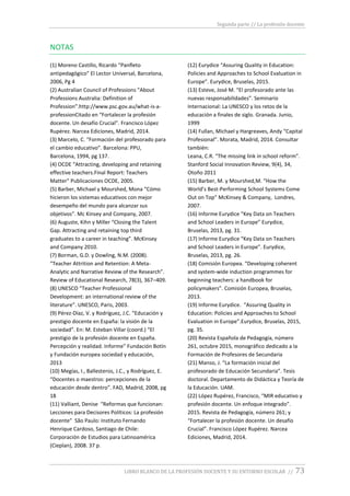 Segunda parte // La profesión docente
LIBRO BLANCO DE LA PROFESIÓN DOCENTE Y SU ENTORNO ESCOLAR // 73
NOTAS
(1) Moreno Castillo, Ricardo “Panfleto
antipedagógico” El Lector Universal, Barcelona,
2006, Pg 4
(2) Australian Council of Professions “About
Professions Australia: Definition of
Profession”.http://www.psc.gov.au/what-is-a-
professionCitado en “Fortalecer la profesión
docente. Un desafío Crucial”. Francisco López
Rupérez. Narcea Ediciones, Madrid, 2014.
(3) Marcelo, C. “Formación del profesorado para
el cambio educativo”. Barcelona: PPU,
Barcelona, 1994, pg 137.
(4) OCDE “Attracting, developing and retaining
effective teachers.Final Report: Teachers
Matter” Publicaciones OCDE, 2005.
(5) Barber, Michael y Mourshed, Mona “Cómo
hicieron los sistemas educativos con mejor
desempeño del mundo para alcanzar sus
objetivos”. Mc Kinsey and Company, 2007.
(6) Auguste, Kihn y Miller “Closing the Talent
Gap. Attracting and retaining top third
graduates to a career in teaching”. McKinsey
and Company 2010.
(7) Borman, G.D. y Dowling, N.M. (2008).
“Teacher Attrition and Retention: A Meta-
Analytic and Narrative Review of the Research”.
Review of Educational Research, 78(3), 367–409.
(8) UNESCO “Teacher Professional
Development: an international review of the
literature”. UNESCO, Paris, 2003.
(9) Pérez-Díaz, V. y Rodríguez, J.C. “Educación y
prestigio docente en España: la visión de la
sociedad”. En: M. Esteban Villar (coord.) “El
prestigio de la profesión docente en España.
Percepción y realidad. Informe” Fundación Botín
y Fundación europea sociedad y educación,
2013
(10) Megías, I., Ballesteros, J.C., y Rodríguez, E.
“Docentes o maestros: percepciones de la
educación desde dentro”. FAD, Madrid, 2008, pg
18
(11) Valliant, Denise “Reformas que funcionan:
Lecciones para Decisores Políticos: La profesión
docente” São Paulo: Instituto Fernando
Henrique Cardoso, Santiago de Chile:
Corporación de Estudios para Latinoamérica
(Cieplan), 2008. 37 p.
(12) Eurydice “Assuring Quality in Education:
Policies and Approaches to School Evaluation in
Europe”. Eurydice, Bruselas, 2015.
(13) Esteve, José M. “El profesorado ante las
nuevas responsabilidades”. Seminario
Internacional: La UNESCO y los retos de la
educación a finales de siglo. Granada. Junio,
1999
(14) Fullan, Michael y Hargreaves, Andy “Capital
Profesional”. Morata, Madrid, 2014. Consultar
también:
Leana, C.R. “The missing link in school reform”.
Stanford Social Innovation Review, 9(4), 34,
Otoño 2011
(15) Barber, M. y Mourshed,M. “How the
World’s Best-Performing School Systems Come
Out on Top” McKinsey & Company, Londres,
2007.
(16) Informe Eurydice “Key Data on Teachers
and School Leaders in Europe” Eurydice,
Bruselas, 2013, pg. 31.
(17) Informe Eurydice “Key Data on Teachers
and School Leaders in Europe”. Eurydice,
Bruselas, 2013, pg. 26.
(18) Comisión Europea. “Developing coherent
and system-wide induction programmes for
beginning teachers: a handbook for
policymakers”. Comisión Europea, Bruselas,
2013.
(19) Informe Eurydice. “Assuring Quality in
Education: Policies and Approaches to School
Evaluation in Europe”.Eurydice, Bruselas, 2015,
pg. 35.
(20) Revista Española de Pedagogía, número
261, octubre 2015, monográfico dedicado a la
Formación de Profesores de Secundaria
(21) Manso, J. “La formación inicial del
profesorado de Educación Secundaria”. Tesis
doctoral. Departamento de Didáctica y Teoría de
la Educación. UAM.
(22) López Rupérez, Francisco, “MIR educativo y
profesión docente. Un enfoque integrado”.
2015. Revista de Pedagogía, número 261; y
“Fortalecer la profesión docente. Un desafío
Crucial”. Francisco López Rupérez. Narcea
Ediciones, Madrid, 2014.
 