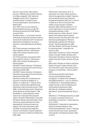 Segunda parte // La profesión docente
LIBRO BLANCO DE LA PROFESIÓN DOCENTE Y SU ENTORNO ESCOLAR // 74
(23) Ver en este sentido: López Rupérez,
Francisco, “MIR educativo y profesión docente.
Un enfoque integrado”. 2015. Revista de
Pedagogía, número 261; y “Fortalecer la
profesión docente. Un desafío Crucial”.
Francisco López Rupérez. Narcea Ediciones,
Madrid, 2014.
(24) “PSOE: hacia un nuevo modelo de
profesionalidad docente para el siglo XXI”
Secretaría de Educación CEF PSOE. Madrid,
noviembre 2015
(25) Manso Ayuso, J. “La formación inicial del
profesorado de Educación secundaria. Análisis y
valoración del modelo de la LOE” Tesis doctoral.
Departamento de Didáctica y Teoría de la
Educación. Universidad Autónoma de Madrid,
2012
(26) “Política educativa en perspectiva 2015.
Hacer posible las reformas”. Publicaciones
OCDE, 2015. Fundación Santillana para la
edición española.
(27) “Política educativa en perspectiva 2015.
Hacer posible las reformas”. Publicaciones
OCDE, 2015. Fundación Santillana para la
edición española.
(28) OCDE “Teacher Evaluation. A Conceptual
Framework and examples of Country Practices”.
Publicaciones OCDE, 2009.
(29) OCDE “Teacher Evaluation. A Conceptual
Framework and examples of Country Practices”.
Publicaciones OCDE, 2009.
(30) Varios estudios del U.S. Department of
Education, incluyendo el de Mayer, D. P.,
Mullens, J.E, y Moore, M. T “ Hope for Urban
Education: A Study of Nine High Performing,
High Poverty Urban Elementary Schools”, USDE
2000, y el del Charles Dana Center “Monitoring
School Quality: An Indicators Report”, 1999
(31) Whitby, K. “School Inspection: recent
experiences in high performing education
systems” Berkshire: CfBT Education Trust, 2010.
(32) Barber, Michael y Mourshed, Mona “Cómo
hicieron los sistemas educativos con mejor
desempeño del mundo para alcanzar sus
objetivo”. Mc Kinsey and Company, 2007.
(33) OCDE “Improving School Leadership:
Volume 2: Case Studies on System Leadership”
Pont, B., D. Nusche y H. Moorman Publicaciones
OCDE, 2008.
(34) Consultar: Santos Guerra, M. A. “La
organización es un árbol. Pasado, presente y
futuro de la organización en España”. Decanato
de la Facultad de Ciencias de la Educación,
Santiago de Compostela, 2005; Stoll, S. y Fink, D.
“El poder de la cultura en la escuela. Para
cambiar nuestras escuelas”. Octaedro,
Barcelona, 2009; y Martínez Sánchez, J.A. “La
cultura organizativa en los centros públicos”,
Participación educativa, 2, 2013.
(35) Hanushek, Eric y Rivkin, Steven G. “School
leaders matter: Measuring the impact of
effective principal” Education Next, 2013, 13 (1).
(36) Hay Group Management “Maverick:
Breakthrough Leadership that Transforms
Schools”. Hay Group Management, 2002.
(37) Fullan, Michael “The Principal: Three keys
to maximizing impact”. Jossey Bass, San
Francisco, 2014.
(38) Eurydice “Key Data on Teachers and School
Leaders in Europe”.Eurydice, Bruselas, 2013
(39) Eurydice “Key Data on Teachers and School
Leaders in Europe”.Eurydice, Bruselas, 2013, pg.
123.
(40) Eurydice “Key Data on Teachers and School
Leaders in Europe”. Eurydice, Bruselas, 2013.
(41) “TALIS 2013: Estudio internacional sobre la
Enseñanza y el Aprendizaje - Informe español”
MECD
(42) Leithwood, Kenneth“¿Cómo liderar
nuestras escuelas?Aportes desde la
investigación”. Fundación Chile, Santiago de
Chile,2009;Leithwood, K. , Louis, K.S, Anderson,
S y Wahlsttrom, K. “How leadeship influeces
student learning”. Center for Allied Research
and Educational Improvement, 2004.
(43) Fullan, M. “Breaking the bonds of
dependency”. Educational Leadership, 55(7), 6-
10.
(44) Bolívar, A. “El liderazgo educativo y su papel
en la mejora: una revisión actual de sus
posibilidades y limitaciones”, Psicoperspectivas,
vol. 9, 2, 2010.
(45) Mulford, B. “Leadership for improving the
quality of secondary education. Some
international development”. Pont, B. “Liderazgo
y autonomía del centro escolar: perspectivas
internacionales” Participación educativa, 2010,
13, 62-72.
 