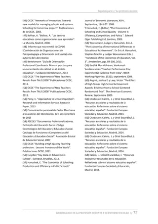 Segunda parte // La profesión docente
LIBRO BLANCO DE LA PROFESIÓN DOCENTE Y SU ENTORNO ESCOLAR // 75
(46) OCDE “Networks of Innovation. Towards
new models for managing schools and systems.
Schooling for tomorrow project”. Publicaciones
de la OCDE, 2003.
(47) Bolívar, A. “Bolívar, A. “Los centros
educativos como organizaciones que aprenden”.
La Muralla, Madrid, 2000.
(48) Informe que nos remitió la COPOE
(Confederación de Organizaciones de
Psicopedagogía y Orientación de España) a los
autores del Libro Blanco
(49) Bertelsmann “Guía de Orientación
Profesional Coordinada. Manual práctico para
una orientación de calidad en el ámbito
educativo”. Fundación Bertelsmann, 2014
(50) OCDE “The Experience of New Teachers:
Results from TALIS 2008” Publicaciones OCDE,
2011.
(51) OCDE “The Experience of New Teachers:
Results from TALIS 2008” Publicaciones OCDE,
2011.
(52) Perry, C. “Approaches to school inspection”.
Research and Information Service. Research
Paper. 2013
(53) Comunicación personal de Carlos Marchena
a los autores del libro blanco, de 1 de noviembre
de 2015
(54) ASEDES “Documentos Profesionalizadores.
Definición de Educación Social. Código
Deontológico del Educador y Educadora Social.
Catálogo de Funciones y Competencias del
Educador y Educadora Social”. Asociación Estatal
de Educación Social, 2007
(55) OCDE “Building a High-Quality Teaching
profession. Lessons fromaround the World”.
Publicaciones OCDE, 2011.
(56) Eurydice “Key Data on Education in
Europe”. Eurydice, Bruselas, 2012.
(57) Hanushek, E. “The Economics of Schooling:
Production and Efficiency in Public Schools”
Journal of Economic Literature, XXIV,
Septiembre, 1141-77. 1986.
Y Hanushek, E. (Editor) “The Economics of
Schooling and School Quality - Volume II:
Efficiency, Competition, and Policy “. Edward
Elgar Publishing Ltd, Londres, 2003.
(58) Woessmann, Ludger y Hanushek, Eric A.
“The Economics of International Differences in
Educational Achievement”. En Eric A. Hanushek,
Stephen Machin y Ludger Woessmann (Eds.)
“Handbook of the Economics of Education, Vol.
3”. Amsterdam, pgs. 89-200, 2011.
(59) Karthik Muralidharan, Venkatesh
Sundararaman “Teacher Performance Pay:
Experimental Evidence from India”. NBER
Working Paper No. 15323, septiembre 2009.
(60) Angrist, Joshua D y Lavy, Victor “The Effect
of High-Stakes High School Achievement
Awards: Evidence from a School-Centered
Randomized Trial”. The American Economic
Review, Septiembre 2009.
(61) Citados en: Calero, J. y Oriol Escardíbul, J.
“Recursos escolares y resultados de la
educación. Reflexiones sobre el sistema
educativo español”. Fundación Europea
Sociedad y Educación, Madrid, 2014.
(62) Citados en: Calero, J. y Oriol Escardíbul, J.
“Recursos escolares y resultados de la
educación. Reflexiones sobre el sistema
educativo español”. Fundación Europea
Sociedad y Educación, Madrid, 2014.
(63) Citados en: Calero, J. y Oriol Escardíbul, J.
“Recursos escolares y resultados de la
educación. Reflexiones sobre el sistema
educativo español”. Fundación Europea
Sociedad y Educación, Madrid, 2014.
(64) Calero, J. y Oriol Escardíbul, J. “Recursos
escolares y resultados de la educación.
Reflexiones sobre el sistema educativo español”.
Fundación Europea Sociedad y Educación,
Madrid, 2014.
 