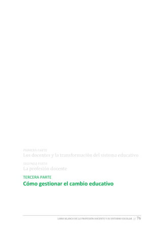 LIBRO BLANCO DE LA PROFESIÓN DOCENTE Y SU ENTORNO ESCOLAR // 76
PRIMERA PARTE
Los docentes y la transformación del sistema educativo
SEGUNDA PARTE
La profesión docente
TERCERA PARTE
Cómo gestionar el cambio educativo
 