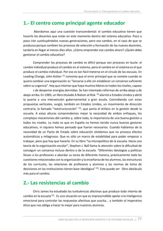 Tercera parte // Cómo gestionar el cambio educativo
LIBRO BLANCO DE LA PROFESIÓN DOCENTE Y SU ENTORNO ESCOLAR // 77
1.- El centro como principal agente educador
Abordamos aquí una cuestión transcendental: el cambio educativo tienen que
hacerlo los docentes que están en este momento dentro del sistema educativo. Poco a
poco irán sustituyéndolos nuevas generaciones, pero ese cambio, en el caso de que se
produzca porque cambien los procesos de selección y formación de los nuevos docentes,
tardaría en llegar al menos diez años. ¿Cómo emprender ese cambio ahora? ¿Quién debe
gestionar el cambio educativo?
Comprender los procesos de cambio es difícil porque son procesos en bucle: el
cambio individual produce el cambio en el sistema, pero el cambio en el sistema es el que
produce el cambio individual. Por eso es tan fácil meterse en el círculo de las excusas. En
Leading Change, John Kotter (1) comenta que el error principal que se comete cuando se
quiere cambiar una organización es “lanzarse a ello sin establecer un consenso suficiente
sobre su urgencia”. Hay que intentar que haya muchos líderes en todos los niveles, capace
s de despertar energías dormidas. Se han intentado reformas de arriba abajo y de
abajo arriba. En 1983, un libro titulado A Nation at Risk (2) alarmó a Estados Unidos y abrió
la puerta a una intervención gubernamental a gran escala. Coincidiendo con estas
propuestas verticales, surgió, también en Estados Unidos, un movimiento de dirección
contraria, la llamada “reestructuración” (3), que ponía el énfasis en la gestión desde la
escuela. A estas alturas comprendemos mejor la necesidad de ambos enfoques, los
complejos mecanismos del cambio y, sobre todo, la importancia de una buena gestión a
todos los niveles. Lo malo es que en España no hemos tenido nunca buenos gestores
educativos, ni siquiera hemos pensado que fueran necesarios. Cuando hablamos de la
necesidad de un Pacto de Estado sobre educación olvidamos que no provoca efectos
automáticos y milagrosos. Que es sólo un marco de estabilidad para poder empezar a
trabajar, pero que hay que hacerlo. En su libro “La micropolítica de la escuela. Hacia una
teoría de la organización escolar”, Stephen J. Ball llama la atención sobre la dificultad de
conseguir un consenso incluso dentro o de la escuela. “Diferentes ideologías y políticas
llevan a los profesores a abordar su tarea de diferente manera, prácticamente toda las
cuestiones relacionadas con la organización y la enseñanza de los alumnos, las estructuras
de los currículos, las relaciones de profesores y alumnos y las normas de toma de
decisiones en las instituciones tienen base ideológica” (4). Este puede ser Otro obstáculo
más para el cambio.
2.- Las resistencias al cambio
Chris James ha estudiado las turbulencias afectivas que produce todo intento de
cambio en la escuela (5). Es una situación en que es imprescindible apelar a la inteligencia
emocional para controlar las respuestas afectivas que suscita... y también al imperativo
ético que nos obliga a hacer lo mejor para nuestros alumnos.
 