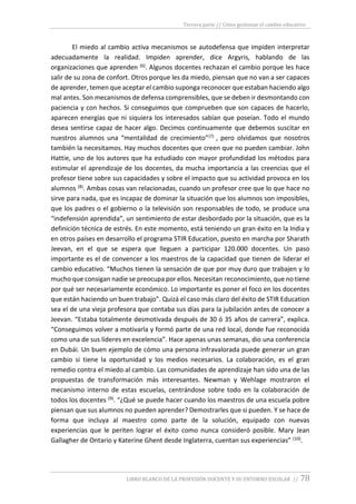 Tercera parte // Cómo gestionar el cambio educativo
LIBRO BLANCO DE LA PROFESIÓN DOCENTE Y SU ENTORNO ESCOLAR // 78
El miedo al cambio activa mecanismos se autodefensa que impiden interpretar
adecuadamente la realidad. Impiden aprender, dice Argyris, hablando de las
organizaciones que aprenden (6). Algunos docentes rechazan el cambio porque les hace
salir de su zona de confort. Otros porque les da miedo, piensan que no van a ser capaces
de aprender, temen que aceptar el cambio suponga reconocer que estaban haciendo algo
mal antes. Son mecanismos de defensa comprensibles, que se deben ir desmontando con
paciencia y con hechos. Si conseguimos que comprueben que son capaces de hacerlo,
aparecen energías que ni siquiera los interesados sabían que poseían. Todo el mundo
desea sentirse capaz de hacer algo. Decimos continuamente que debemos suscitar en
nuestros alumnos una “mentalidad de crecimiento”(7) , pero olvidamos que nosotros
también la necesitamos. Hay muchos docentes que creen que no pueden cambiar. John
Hattie, uno de los autores que ha estudiado con mayor profundidad los métodos para
estimular el aprendizaje de los docentes, da mucha importancia a las creencias que el
profesor tiene sobre sus capacidades y sobre el impacto que su actividad provoca en los
alumnos (8). Ambas cosas van relacionadas, cuando un profesor cree que lo que hace no
sirve para nada, que es incapaz de dominar la situación que los alumnos son imposibles,
que los padres o el gobierno o la televisión son responsables de todo, se produce una
“indefensión aprendida”, un sentimiento de estar desbordado por la situación, que es la
definición técnica de estrés. En este momento, está teniendo un gran éxito en la India y
en otros países en desarrollo el programa STIR Education, puesto en marcha por Sharath
Jeevan, en el que se espera que lleguen a participar 120.000 docentes. Un paso
importante es el de convencer a los maestros de la capacidad que tienen de liderar el
cambio educativo. “Muchos tienen la sensación de que por muy duro que trabajen y lo
mucho que consigan nadie se preocupa por ellos. Necesitan reconocimiento, que no tiene
por qué ser necesariamente económico. Lo importante es poner el foco en los docentes
que están haciendo un buen trabajo”. Quizá el caso más claro del éxito de STIR Education
sea el de una vieja profesora que contaba sus días para la jubilación antes de conocer a
Jeevan. “Estaba totalmente desmotivada después de 30 ó 35 años de carrera”, explica.
“Conseguimos volver a motivarla y formó parte de una red local, donde fue reconocida
como una de sus líderes en excelencia”. Hace apenas unas semanas, dio una conferencia
en Dubái. Un buen ejemplo de cómo una persona infravalorada puede generar un gran
cambio si tiene la oportunidad y los medios necesarios. La colaboración, es el gran
remedio contra el miedo al cambio. Las comunidades de aprendizaje han sido una de las
propuestas de transformación más interesantes. Newman y Wehlage mostraron el
mecanismo interno de estas escuelas, centrándose sobre todo en la colaboración de
todos los docentes (9). “¿Qué se puede hacer cuando los maestros de una escuela pobre
piensan que sus alumnos no pueden aprender? Demostrarles que si pueden. Y se hace de
forma que incluya al maestro como parte de la solución, equipado con nuevas
experiencias que le periten lograr el éxito como nunca consideró posible. Mary Jean
Gallagher de Ontario y Katerine Ghent desde Inglaterra, cuentan sus experiencias” (10).
 
