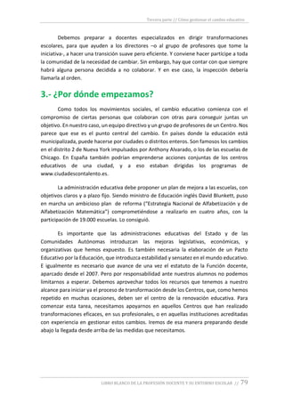 Tercera parte // Cómo gestionar el cambio educativo
LIBRO BLANCO DE LA PROFESIÓN DOCENTE Y SU ENTORNO ESCOLAR // 79
Debemos preparar a docentes especializados en dirigir transformaciones
escolares, para que ayuden a los directores –o al grupo de profesores que tome la
iniciativa-, a hacer una transición suave pero eficiente. Y conviene hacer partícipe a toda
la comunidad de la necesidad de cambiar. Sin embargo, hay que contar con que siempre
habrá alguna persona decidida a no colaborar. Y en ese caso, la inspección debería
llamarla al orden.
3.- ¿Por dónde empezamos?
Como todos los movimientos sociales, el cambio educativo comienza con el
compromiso de ciertas personas que colaboran con otras para conseguir juntas un
objetivo. En nuestro caso, un equipo directivo y un grupo de profesores de un Centro. Nos
parece que ese es el punto central del cambio. En países donde la educación está
municipalizada, puede hacerse por ciudades o distritos enteros. Son famosos los cambios
en el distrito 2 de Nueva York impulsados por Anthony Alvarado, o los de las escuelas de
Chicago. En España también podrían emprenderse acciones conjuntas de los centros
educativos de una ciudad, y a eso estaban dirigidas los programas de
www.ciudadescontalento.es.
La administración educativa debe proponer un plan de mejora a las escuelas, con
objetivos claros y a plazo fijo. Siendo ministro de Educación inglés David Blunkett, puso
en marcha un ambicioso plan de reforma (“Estrategia Nacional de Alfabetización y de
Alfabetización Matemática”) comprometiéndose a realizarlo en cuatro años, con la
participación de 19.000 escuelas. Lo consiguió.
Es importante que las administraciones educativas del Estado y de las
Comunidades Autónomas introduzcan las mejoras legislativas, económicas, y
organizativas que hemos expuesto. Es también necesaria la elaboración de un Pacto
Educativo por la Educación, que introduzca estabilidad y sensatez en el mundo educativo.
E igualmente es necesario que avance de una vez el estatuto de la Función docente,
aparcado desde el 2007. Pero por responsabilidad ante nuestros alumnos no podemos
limitarnos a esperar. Debemos aprovechar todos los recursos que tenemos a nuestro
alcance para iniciar ya el proceso de transformación desde los Centros, que, como hemos
repetido en muchas ocasiones, deben ser el centro de la renovación educativa. Para
comenzar esta tarea, necesitamos apoyarnos en aquellos Centros que han realizado
transformaciones eficaces, en sus profesionales, o en aquellas instituciones acreditadas
con experiencia en gestionar estos cambios. Iremos de esa manera preparando desde
abajo la llegada desde arriba de las medidas que necesitamos.
 