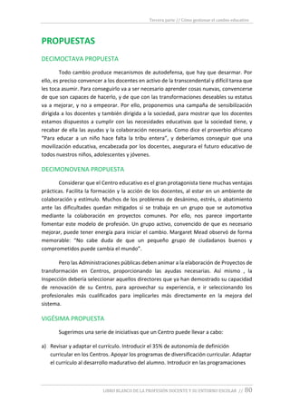 Tercera parte // Cómo gestionar el cambio educativo
LIBRO BLANCO DE LA PROFESIÓN DOCENTE Y SU ENTORNO ESCOLAR // 80
PROPUESTAS
DECIMOCTAVA PROPUESTA
Todo cambio produce mecanismos de autodefensa, que hay que desarmar. Por
ello, es preciso convencer a los docentes en activo de la transcendental y difícil tarea que
les toca asumir. Para conseguirlo va a ser necesario aprender cosas nuevas, convencerse
de que son capaces de hacerlo, y de que con las transformaciones deseables su estatus
va a mejorar, y no a empeorar. Por ello, proponemos una campaña de sensibilización
dirigida a los docentes y también dirigida a la sociedad, para mostrar que los docentes
estamos dispuestos a cumplir con las necesidades educativas que la sociedad tiene, y
recabar de ella las ayudas y la colaboración necesaria. Como dice el proverbio africano
“Para educar a un niño hace falta la tribu entera”, y deberíamos conseguir que una
movilización educativa, encabezada por los docentes, asegurara el futuro educativo de
todos nuestros niños, adolescentes y jóvenes.
DECIMONOVENA PROPUESTA
Considerar que el Centro educativo es el gran protagonista tiene muchas ventajas
prácticas. Facilita la formación y la acción de los docentes, al estar en un ambiente de
colaboración y estímulo. Muchos de los problemas de desánimo, estrés, o abatimiento
ante las dificultades quedan mitigados si se trabaja en un grupo que se automotiva
mediante la colaboración en proyectos comunes. Por ello, nos parece importante
fomentar este modelo de profesión. Un grupo activo, convencido de que es necesario
mejorar, puede tener energía para iniciar el cambio. Margaret Mead observó de forma
memorable: “No cabe duda de que un pequeño grupo de ciudadanos buenos y
comprometidos puede cambia el mundo”.
Pero las Administraciones públicas deben animar a la elaboración de Proyectos de
transformación en Centros, proporcionando las ayudas necesarias. Así mismo , la
Inspección debería seleccionar aquellos directores que ya han demostrado su capacidad
de renovación de su Centro, para aprovechar su experiencia, e ir seleccionando los
profesionales más cualificados para implicarles más directamente en la mejora del
sistema.
VIGÉSIMA PROPUESTA
Sugerimos una serie de iniciativas que un Centro puede llevar a cabo:
a) Revisar y adaptar el currículo. Introducir el 35% de autonomía de definición
curricular en los Centros. Apoyar los programas de diversificación curricular. Adaptar
el currículo al desarrollo madurativo del alumno. Introducir en las programaciones
 