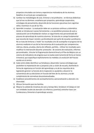 Tercera parte // Cómo gestionar el cambio educativo
LIBRO BLANCO DE LA PROFESIÓN DOCENTE Y SU ENTORNO ESCOLAR // 81
proyectos vinculados con temas y experiencias motivadoras de los alumnos.
Redefinir el currículo por competencias.
b) Cambiar las metodologías de aula. Entrenar a los profesores en técnicas didácticas
que tal vez no dominen: enseñanza por proyectos, aprendizaje cooperativo,
estrategias de pensamiento, desarrollo de las funciones ejecutivas (non cognitive
skills). Incentivar el uso de las TICs.
c) Aprender a evaluar.- La evaluación debe ser un proceso continuo y sistemático
donde se introduzcan nuevas herramientas y se posibiliten procesos de auto y
coevaluación con la finalidad de realizar un seguimiento más personalizado del
proceso de aprendizaje de nuestros alumnos. Se trata de un campo fundamental
que necesita de mayor revisión y profundización por parte de escuelas y profesores.
No se trata de limitarse a 'medir' los resultados sino de acompañar el progreso de los
alumnos mediante el uso de las herramientas de la evaluación por competencias:
rúbricas, dianas, pruebas, diarios de reflexión, porfolio… Utilizar los resultados para
modificar la intervención docente: protocolos de sesiones de evaluación, informes
personalizados…Vincular la Programación General Anual y el Plan de Mejora con un
sistema de indicadores de progreso que se evalúe externamente de forma al menos
trimestral, que especifique explícitamente las medidas y la evolución del fracaso
escolar en el centro.
d) Cada centro debe identificar sus fortalezas y desarrollar nuevas estrategias que
posibiliten la implantación de su proyecto y de su visión de escuela, diseñando la
forma de organizarse en función del aprendizaje y no de los requisitos de la
legislación general. La función de la inspección es ayudarles a discernir la
conveniencia de sus decisiones en función del bien de los alumnos y no del
cumplimiento de normativas descontextualizadas.
e) Establecer procedimientos de acompañamiento y personalización y atención a la
diversidad.
f) Ofrecer formación para las familias.
g) Mejorar la calidad de iniciativas de ocio y tiempo libre, fortalecer el trabajo en red
con entidades locales de atención a la infancia y juventud, estrechar lazos con
Fundaciones y fomentar el aprendizaje servicio.
 